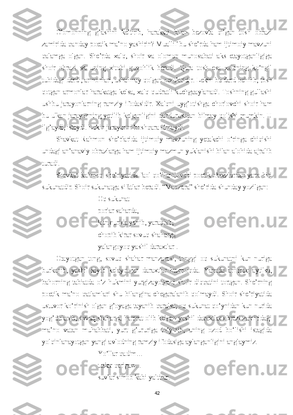 Olomonning   g’ashini   keltirib,   harakati   bilan   bezovta   qilgan   tosh   obrazi
zamirida qanday poetik ma’no yashirin? Muallif bu she’rda ham ijtimoiy mavzuni
qalamga   olgan.   She’rda   xalq,   shoir   va   olomon   munosabati   aks   etayotganligiga
shoir   obrazi   va   uning   xitobi   guvohlik   beradi.   Qora   tosh   esa   xalqning   ko‘ngil
tubidagi dardi, armonlari, ushalmay qolgan orzularidir. Lekin bu dard ochilib, tosh
qotgan armonlar harakatga kelsa, xalq qudratli kuchgaaylanadi. Toshning gullashi
ushbu   jarayonlarning   ramziy   ifodasidir.   Xalqni   uyg’otishga   chorlovchi   shoir   ham
bu ulkan jarayonning yetilib kelganligini dabdurustdan bilmay qolishi mumkin. U
ilg’aydi, istaydi. Lekin jarayonni boshqara olmaydi.
Shavkat   Rahmon   she’rlarida   ijtimoiy   mavzuning   yetakchi   o‘ringa   chiqishi
undagi an’anaviy obrazlarga ham ijtimoiy mazmun yuklanishi bilan alohida ajralib
turadi.
Shavkat Rahmon she’riyatida faol qo‘llaniluvchi poetik obrazlardan yana biri
sukunatdir. Shoir sukunatga sifatlar beradi. “Manzara” she’rida shunday yozilgan:
Oq sukunat
porlar saharda,
kun nurida yonib, yaraqlab,
chopib kirar sovuq shaharga
yalangoyoq yashil daraxtlar .
Otayotgan   tong,   sovuq   shahar   manzarasi,   tonggi   oq   sukunatni   kun   nuriga
burkanib,   yashil   kiyib   kelayotgan   daraxtlar   buzmoqda.   Yanada   aniqroq   aytilsa,
bahorning   tabiatda   o‘z   hukmini   yurgizayotgani   shoir   diqqatini   tortgan.   She’rning
poetik   ma’no   qatlamlari   shu   bilangina   chegaralanib   qolmaydi.   Shoir   she’riyatida
ustuvor ko‘rinish olgan g’oyaga tayanib qaralsa, oq sukunat qo‘ynidan kun nurida
yog’dulanib, sovuq shaharga harorat olib kelgan yashil daraxtlar obrazi zamiridagi
ma’no   vatan   muhabbati,   yurt   g’ururiga   to‘yinib,   uning   ozod   bo‘lishi   istagida
yolqinlanayotgan yangi avlodning ramziy ifodasiga aylanganligini anglaymiz.
Y o‘ llar qadim…
tutlar qarigan…
suvlar simob kabi yaltirar.
42 