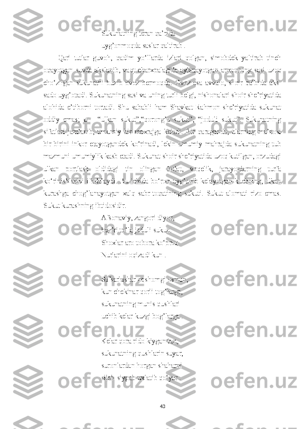 Sukunatning teran qa’rida
uyg’onmoqda saslar qaltirab .
Qari   tutlar   guvoh,   qadim   yo‘llarda   izlari   qolgan,   simobdek   yaltirab   tinch
oqayotgan   suvda   akslanib,   vaqt   charxpalagida   aylanayotgan   armonning  sasi   uzoq
cho‘zilgan   sukunatni   buzib   ovoz   bermoqda.   Ovoz   esa   avvalo,   shoir   qalbida   aks-
sado uyg’otadi. Sukunatning sasi va uning turli belgi, nishonalari shoir she’riyatida
alohida   e’tiborni   tortadi.   Shu   sababli   ham   Shavkat   Rahmon   she’riyatida   sukunat
oddiy   emas;   u   –   “ulkan   sukut”,“qorong’u   sukut”,   “joduli   sukut”.   Sukunatning
sifatlari   jamlanib,   umumiy   bir   maxrajga   keladi.   Bir   qaraganda,   ularning   ma’nosi
bir-birini   inkor   etayotgandek   ko‘rinadi,   lekin   umumiy   mahrajda   sukunatning   tub
mazmuni umumiylik kasb etadi. Sukunat shoir she’riyatida uzoq kutilgan, orzudagi
ulkan   portlash   oldidagi   tin   olingan   holat,   voqelik,   jarayonlarning   turfa
ko‘rinishlarini   ifodalaydi.   Bu   ichida   bo‘ron   uyg’onib   kelayotgan   kuchning,   ulkan
kurashga   chog’lanayotgan   xalq   sabr-toqatining   sukuti.   Sukut   alomati   rizo   emas.
Sukut   kurashning ibtidosidir.
Afsonaviy, zangori diyor,
bag’ri t o‘ la joduli sukun.
Shoxlar aro tobora k o‘ proq
Nurlarini oqizadi kun .
Safsarlashar oqshomgi osmon,
kun chekinar qorli tog’larga,
sukunatning munis qushlari
uchib kelar kuzgi bog’larga .
Kelar qora rido kiygan tun,
sukunatning qushlarin suyar,
suronlardan horgan shaharni
silab-siypab uxlatib q o‘ yar .
43 