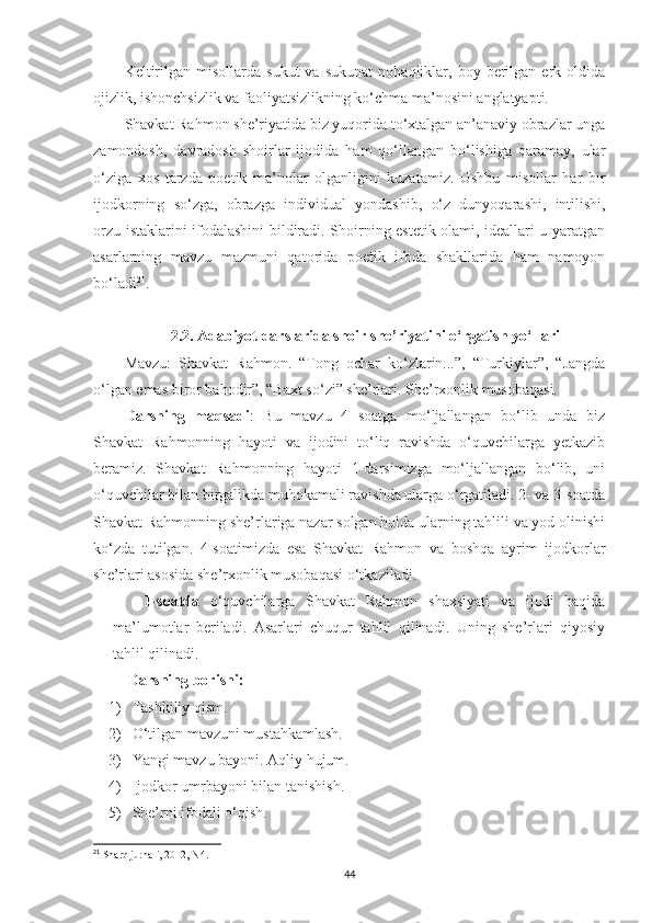 Keltirilgan   misollarda  sukut   va   sukunat   nohaqliklar,  boy   berilgan   erk  oldida
ojizlik, ishonchsizlik va faoliyatsizlikning ko‘chma ma’nosini anglatyapti.
Shavkat Rahmon she’riyatida biz yuqorida to‘xtalgan an’anaviy obrazlar unga
zamondosh,   davradosh   shoirlar   ijodida   ham   qo‘llangan   bo‘lishiga   qaramay,   ular
o‘ziga   xos   tarzda   poetik   ma’nolar   olganligini   kuzatamiz.   Ushbu   misollar   har   bir
ijodkorning   s o‘ zga,   obrazga   individual   yondashib,   o‘ z   dunyoqarashi,   intilishi,
orzu-istaklarini ifodalashini bildiradi. Shoirning estetik olami, ideallari u yaratgan
asarlarning   mavzu   mazmuni   qatorida   poetik   ifoda   shakllarida   ham   namoyon
bo‘ladi 21
.
2.2. Adabiyot darslarida shoir she’riyatini o‘rgatish yo‘llari
Mavzu:   Shavkat   Rahmon.   “Tong   ochar   ko‘zlarin...”,   “Turkiylar”,   “Jangda
o‘lgan emas biror bahodir”, “Baxt so‘zi” she’rlari. She’rxonlik musobaqasi.
Darsning   maqsadi :   Bu   mavzu   4   soatga   mo‘ljallangan   bo‘lib   unda   biz
Shavkat   Rahmonning   hayoti   va   ijodini   to‘liq   ravishda   o‘quvchilarga   yetkazib
beramiz.   Shavkat   Rahmonning   hayoti   1-darsimizga   mo‘ljallangan   bo‘lib,   uni
o‘quvchilar bilan birgalikda muhokamali ravishda ularga o‘rgatiladi. 2- va 3-soatda
Shavkat Rahmonning she’rlariga nazar solgan holda ularning tahlili va yod olinishi
ko‘zda   tutilgan.   4-soatimizda   esa   Shavkat   Rahmon   va   boshqa   ayrim   ijodkorlar
she’rlari asosida she’rxonlik musobaqasi o‘tkaziladi. 
1 - soatda   o‘quvchilarga   Shavkat   Rahmon   shaxsiyati   va   ijodi   haqida
ma’lumotlar   beriladi.   Asarlari   chuqur   tahlil   qilinadi.   Uning   she’rlari   qiyosiy
tahlil qilinadi. 
  Darsning borishi:
1) Tashkiliy qism.
2) O‘tilgan mavzuni mustahkamlash.
3) Yangi mavzu bayoni. Aqliy hujum.
4) Ijodkor umrbayoni bilan tanishish.
5) She’rni ifodali o‘qish.
21
 Sharq jurnali, 2012, N4.
44 