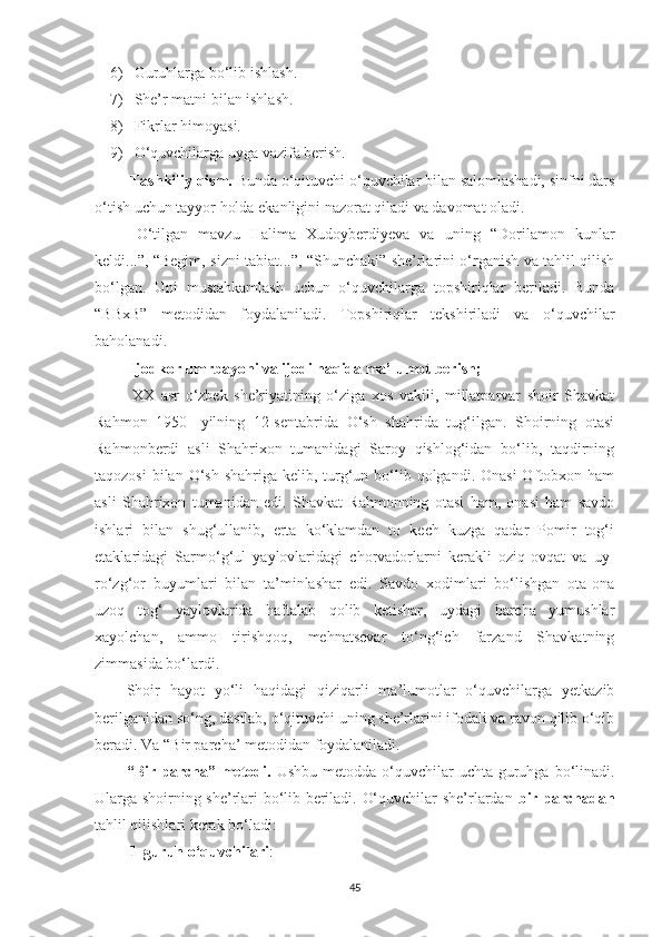 6) Guruhlarga bo‘lib ishlash.
7) She’r matni bilan ishlash.
8) Fikrlar himoyasi.
9) O‘quvchilarga uyga vazifa berish.
 Tashkiliy qism.  Bunda o‘qituvchi o‘quvchilar bilan salomlashadi, sinfni dars
o‘tish uchun tayyor holda ekanligini nazorat qiladi va davomat oladi.
  O‘tilgan   mavzu   Halima   Xudoyberdiyeva   va   uning   “Dorilamon   kunlar
keldi...”, “Begim, sizni tabiat...”, “Shunchaki” she’rlarini o‘rganish va tahlil qilish
bo‘lgan.   Uni   mustahkamlash   uchun   o‘quvchilarga   topshiriqlar   beriladi.   Bunda
“BBxB”   metodidan   foydalaniladi.   Topshiriqlar   tekshiriladi   va   o‘quvchilar
baholanadi.
  Ijodkor umrbayoni va ijodi haqida ma’lumot berish;
  XX   asr   o‘zbеk   shе’riyatining   o‘ziga   xos   vakili,   millatparvar   shoir   Shavkat
Rahmon   1950-   yilning   12-sеntabrida   O‘sh   shahrida   tug‘ilgan.   Shoirning   otasi
Rahmonbеrdi   asli   Shahrixon   tumanidagi   Saroy   qishlog‘idan   bo‘lib,   taqdirning
taqozosi  bilan O‘sh  shahriga kеlib, turg‘un bo‘lib qolgandi. Onasi  Oftobxon ham
asli   Shahrixon   tumanidan   edi.   Shavkat   Rahmonning   otasi   ham,   onasi   ham   savdo
ishlari   bilan   shug‘ullanib,   erta   ko‘klamdan   to   kеch   kuzga   qadar   Pomir   tog‘i
etaklaridagi   Sarmo‘g‘ul   yaylovlaridagi   chorvadorlarni   kеrakli   oziq-ovqat   va   uy-
ro‘zg‘or   buyumlari   bilan   ta’minlashar   edi.   Savdo   xodimlari   bo‘lishgan   ota-ona
uzoq   tog‘   yaylovlarida   haftalab   qolib   kеtishar,   uydagi   barcha   yumushlar
xayolchan,   ammo   tirishqoq,   mehnatsevar   to‘ng‘ich   farzand   Shavkatning
zimmasida bo‘lardi. 
Shoir   hayot   yo‘li   haqidagi   qiziqarli   ma’lumotlar   o‘quvchilarga   yetkazib
berilganidan so‘ng, dastlab, o‘qituvchi uning she’rlarini ifodali va ravon qilib o‘qib
beradi. Va  “B ir parcha ’  metodidan foydalaniladi.
“Bir  parcha” metodi.   Ushbu  metodda  o‘quvchilar  uchta  guruhga bo‘linadi.
Ularga shoirning she’rlari bo‘lib beriladi. O‘quvchilar she’rlardan   bir parchadan
tahlil qilishlari kerak bo‘ladi:
  1-guruh o‘quvchilari :
45 