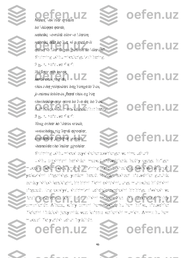 Nahot, shе’rlar aytdim 
bo‘shliqqa qarab, 
nahotki, sovrildi olov so‘zlarim, 
nahotki, haq bo‘lsa, el-u yurt asli 
quruq so‘zlar dеgan gumroh do‘stlarim? 
Shoirning ushbu misralariga izoh bering.
2-guruh o‘quvchilari : 
Zulfiqor ruh kеrak, 
kеrak chin yog‘du, 
chin ishq yolqinlari bag‘rimga to‘lsin, 
jismimni toblasin faqat chin og‘riq, 
chеchaklar qop-qora bo‘lsa-da, bo‘lsin. 
Adibning ushbu misralariga e’tibor bering.
3-guruh o‘quvchilari :
Tong ochar ko‘zlarin erinib, 
sеvinchdan yig‘laydi qiyoqlar, 
chеchaklar jilmayar sеvinib, 
shamolda cho‘milar giyohlar. 
Shoirning ushbu misrasi qaysi shahar tasvirlangan va nima uchun? 
Ushbu   topshiriqni   berishdan   maqsad   o‘quvchilarda   badiiy   asarga   bo‘lgan
mustaqil   fikrlarni   shakllantirish.   O‘zining   fikrini   boshqalarga   ravon   va   tushunarli
yetkazishni   o‘rganishga   yordam   beradi.   Bundan   tashqari   o‘quvchilar   guruhda
qanday ishlash kerakligini, bir-birini fikrini eshitishni, unga munosabat bildirishni
o‘rgatadi.   Eng   asosiysi,   shoirimizni   uchchala   parchasini   bir-biriga   o‘xshash   va
farqli   tomonlarini   tahlil   qila   olishni   o‘rganadilar.   Bu   metodning   ijobiy
tomonlaridir.   Albatta,   salbiy   tomoni   ham   mavjud,   bu   ham   bo‘lsa,   o‘quvchilar
fikrlarini   ifodalash   jarayonida   vaqt   ko‘proq   sarflanishi   mumkin.   Ammo   bu   ham
mustaqil fikr yuritish uchun foydalidir.
46 