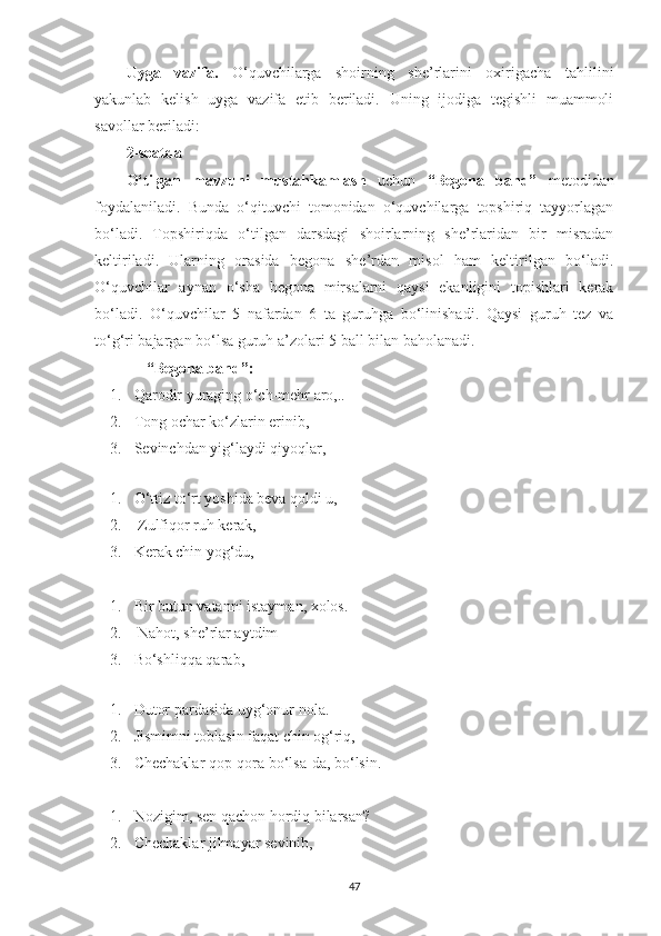 Uyga   vazifa.   O‘quvchilarga   shoirning   she’rlarini   oxirigacha   tahlilini
yakunlab   kelish   uyga   vazifa   etib   beriladi.   Uning   ijodiga   tegishli   muammoli
savollar beriladi:
2-soatda
O‘tilgan   mavzuni   mustahkamlash   uchun   “Begona   band”   metodidan
foydalaniladi.   Bunda   o‘qituvchi   tomonidan   o‘quvchilarga   topshiriq   tayyorlagan
bo‘ladi.   Topshiriqda   o‘tilgan   darsdagi   shoirlarning   she’rlaridan   bir   misradan
keltiriladi.   Ularning   orasida   begona   she’rdan   misol   ham   keltirilgan   bo‘ladi.
O‘quvchilar   aynan   o‘sha   begona   mirsalarni   qaysi   ekanligini   topishlari   kerak
bo‘ladi.   O‘quvchilar   5   nafardan   6   ta   guruhga   bo‘linishadi.   Qaysi   guruh   tez   va
to‘g‘ri bajargan bo‘lsa guruh a’zolari 5 ball bilan baholanadi. 
“ Begona band ” :
1. Qarodir yuraging o‘ch-mehr aro,..
2. Tong ochar ko‘zlarin erinib, 
3. S еvinchdan yig‘laydi qiyoqlar, 
 
1. O‘ttiz to‘rt yoshida beva qoldi u,
2.  Zulfiqor ruh kеrak, 
3. K еrak chin yog‘du, 
1. Bir butun vatanni istayman, xolos.
2.  Nahot, shе’rlar aytdim 
3. B o‘shliqqa qarab, 
 
1. Dutor pardasida uyg‘onur nola.
2. J ismimni toblasin faqat chin og‘riq, 
3. C hеchaklar qop-qora bo‘lsa-da, bo‘lsin. 
1. Nozigim, sen qachon hordiq bilarsan?
2. C hеchaklar jilmayar sеvinib, 
47 