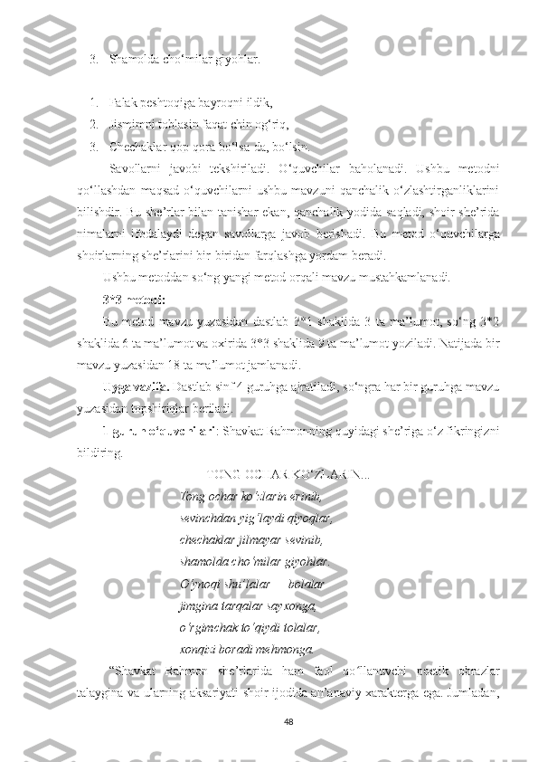 3. S hamolda cho‘milar giyohlar.   
1. Falak peshtoqiga bayroqni ildik,
2. J ismimni toblasin faqat chin og‘riq, 
3. C hеchaklar qop-qora bo‘lsa-da, bo‘lsin. 
  Savollarni   javobi   tekshiriladi.   O‘quvchilar   baholanadi.   Ushbu   metodni
qo‘llashdan   maqsad   o‘quvchilarni   ushbu   mavzuni   qanchalik   o‘zlashtirganliklarini
bilishdir.   Bu   she’rlar bilan tanishar  ekan ,   qanchalik yodida saqladi, shoir she’rida
nimalarni   ifodala y di   degan   savollarga   javob   berishadi.   Bu   metod   o‘quvchilarga
s hoirlarni ng she’rlarini  bir-biri dan  farqlashga yordam beradi.
Ushbu metoddan so‘ng yangi metod orqali mavzu mustahkamlanadi. 
3*3 metodi: 
Bu   metod   mavzu   yuzasidan   dastlab   3*1   shaklida   3   ta   ma’lumot,   so‘ng   3*2
shaklida 6 ta ma’lumot va oxirida 3*3 shaklida 9 ta ma’lumot yoziladi. Natijada bir
mavzu yuzasidan 18 ta ma’lumot jamlanadi.
Uyga vazifa.  Dastlab sinf 4 guruhga ajratiladi, so‘ngra har bir guruhga mavzu
yuzasidan topshiriqlar beriladi.
1-guruh o‘quvchilari : Shavkat Rahmonning quyidagi she’riga o‘z fikringizni
bildiring.
TONG OCHAR KO‘ZLARIN...
Tong ochar ko‘zlarin erinib, 
sеvinchdan yig‘laydi qiyoqlar, 
chеchaklar jilmayar sеvinib, 
shamolda cho‘milar giyohlar. 
O‘ynoqi shu’lalar — bolalar 
jimgina tarqalar sayxonga, 
o‘rgimchak to‘qiydi tolalar, 
xonqizi boradi mеhmonga. 
“ Shavkat   Rahmon   she’rlarida   ham   faol   qo llanuvchi   poetik   obrazlarʻ
talaygina va ularning aksariyati shoir ijodida an’anaviy xarakterga ega. Jumladan,
48 