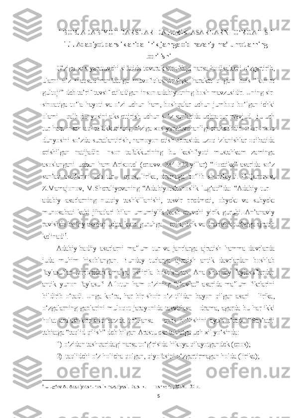 I BOB. ADABIYOT DARSLARIDA LIRIK ASARLARNI O‘RGATISH
1.1. Adabiyot darsliklarida lirik janrga oid nazariy ma’lumotlarning
berilishi
O‘ziga xos yaratuvchi sifatida tevarak-atrofdagi narsa-hodisalarni o‘zgartirib,
ularni   o‘z   maqsad-manfaatiga   muvofiqlashtirishga   harakat   qilgani   bois   “koinot
gultoji” deb ta’rif-tavsif etiladigan inson adabiyotning bosh mavzusidir. Uning sir-
sinoatiga   to‘la   hayoti   va   o‘zi   uchun   ham,   boshqalar   uchun   jumboq   bo‘lgan   ichki
olami – qalb dunyosini aks ettirish uchun so‘z san’atida uchta tur mavjud. Bu uch
tur ham inson aql-tafakkurining o‘ziga xos yaratuvchanligi mahsulidir. Ular inson
dunyosini so‘zda suratlantirish, namoyon etish borasida uzoq izlanishlar oqibatida
erishilgan   natijadir.   Inson   tafakkurining   bu   kashfiyoti   mustahkam   zaminga
asoslangani   uchun   ham   Aristotel   (er.avv.   384-322-yillar)   “Poetika”   asarida   so‘z
san’ati   asarlarini   uch   tur   –   epos,   lirika,   dramaga   bo‘lib   sharhlaydi.   D.Quronov,
Z.Mamajonov,   M.Sheraliyevaning   “Adabiyotshunoslik   lug‘ati”da:   “Adabiy   tur   –
adabiy   asarlarning   nutqiy   tashkillanishi,   tasvir   predmeti,   obyekt   va   subyekt
munosabati   kabi   jihatlari   bilan   umumiylik   kasb   etuvchi   yirik   guruhi.   An’anaviy
ravishda badiiy asarlar uchta katta guruhga – epik, lirik va dramatik turlarga ajratib
kelinadi 6
. 
Adabiy-badiiy   asarlarni   ma’lum   tur   va   janrlarga   ajratish   hamma   davrlarda
juda   muhim   hisoblangan.   Bunday   turlarga   ajratish   antik   davrlardan   boshlab
faylasuflar   tomonidan   amalga   oshirila   boshlangan.   Ana   shunday   faylasuflardan
antik   yunon   faylasufi   Aflotun   ham   o‘zining   “Davlat”   asarida   ma’lum   fikrlarini
bildirib   o‘tadi.   Unga   ko‘ra,   har   bir   shoir   o‘z   tilidan   bayon   qilgan   asari   –   lirika,
o‘zgalarning   gaplarini   muloqot   jarayonida   tasvirlasa   –   drama,   agarda   bu   har   ikki
holat   aralash-qorishiq   tarzda   qo‘llansa   –   epos   bo‘lishini   aytib   o‘tadi.   “San’atni
tabiatga “taqlid qilish” deb bilgan Arastu esa tabiatga uch xil yo‘sinda: 
1)  o‘zidan tashqaridagi narsa to‘g‘risida hikoya qilayotgandek (epos);
2)   taqlidchi o‘z holicha qolgan, qiyofasini o‘zgartirmagan holda (lirika); 
6
 Ulug‘ov A. Adabiyotshunoslik nazariyasi. Darslik.  –  Toshkent., 2018. 120-b.
5 