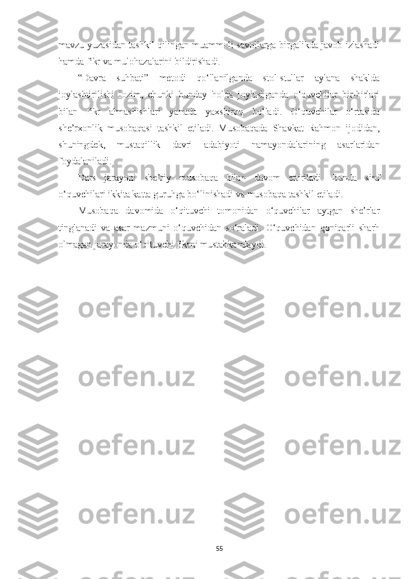 mavzu yuzasidan tashkil qilingan muammoli savollarga birgalikda javob izlashadi
hamda fikr va mulohazalarini bildirishadi. 
“Davra   suhbati”   metodi   qo‘llanilganda   stol-stullar   aylana   shaklda
joylashtirilishi   lozim,   chunki   bunday   holda   joylashganda   o‘quvchilar   bir-birlari
bilan   fikr   almashishlari   yanada   yaxshiroq   bo‘ladi.   O‘quvchilar   o‘rtasida
she’rxonlik   musobaqasi   tashkil   etiladi.   Musobaqada   Shavkat   Rahmon   ijodidan ,
shuningdek,   mustaqillik   davri   adabiyoti   namayondalarining   asarlaridan
foydalaniladi.
Dars   jarayoni   she’riy   musobaqa   bilan   davom   ettiriladi.   Bunda   sinf
o‘quvchilari ikkita katta guruhga bo‘linishadi va musobaqa tashkil etiladi. 
Musobaqa   davomida   o‘qituvchi   tomonidan   o‘quvchilar   aytgan   she’rlar
tinglanadi   va   asar   mazmuni   o‘quvchidan   so‘raladi.   O‘quvchidan   qoniqarli   sharh
olmagan jarayonda o‘qituvchi fikrni mustahkamlaydi. 
55 