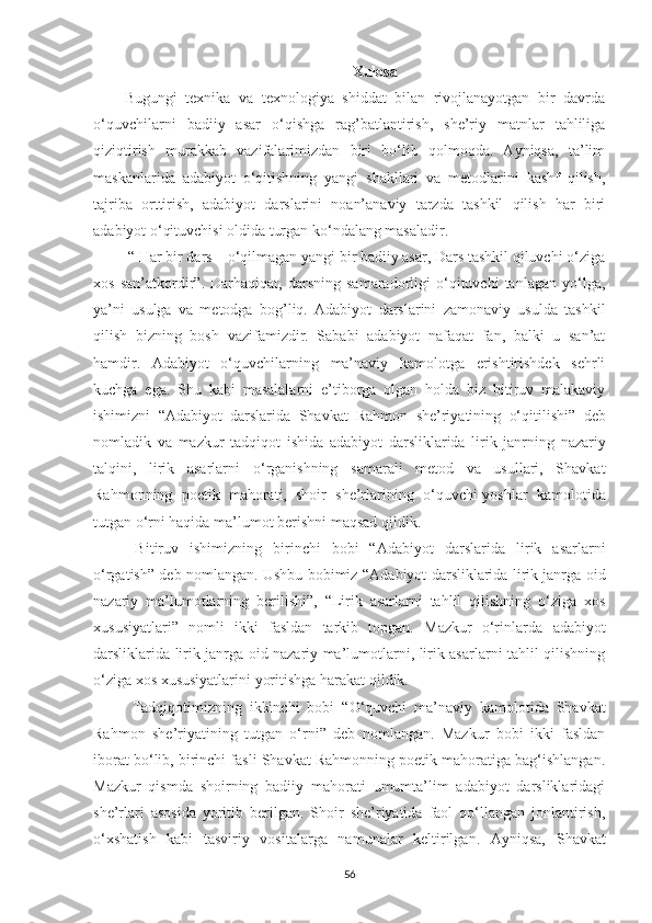 Xulosa
Bugungi   texnika   va   texnologiya   shiddat   bilan   rivojlanayotgan   bir   davrda
o‘quvchilarni   badiiy   asar   o‘qishga   rag’batlantirish,   she’riy   matnlar   tahliliga
qiziqtirish   murakkab   vazifalarimizdan   biri   bo‘lib   qolmoqda.   Ayniqsa,   ta’lim
maskanlarida   adabiyot   o‘qitishning   yangi   shakllari   va   metodlarini   kashf   qilish,
tajriba   orttirish,   adabiyot   darslarini   noan’anaviy   tarzda   tashkil   qilish   har   biri
adabiyot o‘qituvchisi oldida turgan ko‘ndalang masaladir.
  “ Har bir dars – o‘qilmagan yangi bir badiiy asar, Dars tashkil qiluvchi o‘ziga
xos   san’atkordir”.   Darhaqiqat,   darsning   samaradorligi   o‘qituvchi   tanlagan   yo‘lga,
ya’ni   usulga   va   metodga   bog’liq.   Adabiyot   darslarini   zamonaviy   usulda   tashkil
qilish   bizning   bosh   vazifamizdir.   Sababi   adabiyot   nafaqat   fan,   balki   u   san’at
hamdir.   Adabiyot   o‘quvchilarning   ma’naviy   kamolotga   erishtirishdek   sehrli
kuchga   ega.   Shu   kabi   masalalarni   e’tiborga   olgan   holda   biz   bitiruv   malakaviy
ishimizni   “ Adabiyot   d arslarida   Shavkat   Rahmon   she’riyatining   o‘qitilishi ”   deb
nomladik   va   mazkur   tadqiqot   ishida   adabiyot   darsliklarida   lirik   janrning   nazariy
talqini,   lirik   asarlarni   o‘ rganishning   samarali   metod   va   usullari,   Shavkat
Rahmonning   poetik   mahorati,   shoir   she’rlarining   o‘ quvchi-yoshlar   kamolotida
tutgan  o‘ rni haqida ma’lumot berish ni maqsad qildik. 
  Bitiruv   ishimizning   birinchi   bobi   “ A dabiyot   darslarida   lirik   asarlarni
o‘rgatish ” deb nomlangan. Ushbu bobimiz “ Adabiyot darsliklarida lirik janrga oid
nazariy   ma’lumotlarning   berilishi”,   “Lirik   asarlarni   tahlil   qilishning   o‘ziga   xos
xususiyatlari”   nomli   ikki   fasldan   tarkib   topgan.   Mazkur   o‘rinlarda   a dabiyot
darsliklarida lirik janrga oid nazariy ma’lumotlarni, lirik asarlarni tahlil qilishning
o‘ziga xos xususiyatlarini yoritishga  harakat qildik. 
Tadqiqotimizning   ikkinchi   bobi   “ O ‘quvchi   ma’naviy   kamolotida   Shavkat
Rahmon   she’riyatining   tutgan   o‘rni ”   deb   nomlangan.   Mazkur   bobi   ikki   fasldan
iborat bo‘lib, birinchi fasli Shavkat Rahmonning poetik mahoratiga bag‘ishlangan.
M azkur   qismda   shoirning   badiiy   mahorati   umumta’lim   adabiyot   darsliklaridagi
she’rlari   asosida   yoritib   berilgan.   Shoir   she’riyatida   faol   qo‘llangan   jonlantirish,
o‘xshatish   kabi   tasviriy   vositalarga   namunalar   keltirilgan.   Ayniqsa,   Shavkat
56 