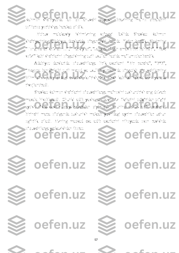 Rahmon   she’riyatida   faol   qo‘llanuvchi   quyosh   obrazining   ma’no   qirralar ini
to‘liqroq yoritishga harakat qildik .
Bitiruv   malakaviy   ishimizning   so‘nggi   faslida   Shavkat   Rahmon
she’riyatining   adabiyot   darslarida   o‘rganilishi   haqida   fikrlar   berdik.   Shoirning
“Tong ochar ko‘zlarin...”, “Turkiylar”, “Jangda o‘lgan emas biror bahodir”, “Baxt
so‘zi”  kabi she’rlarini o‘rgatishning turli usullari haqida ma’lumotlar berdik. 
Adabiyot   darslarida   o‘quvchilarga   lirik   asarlarni   “Bir   parcha”,   “3*3”,
“Begona   band”   kabi   turli   metod   va   usullar   yordamida   o‘rgatish   o‘quvchilarning
bilim   olish   jarayonidagi   eshitish,   ko‘rish,   his   qilish   kabi   ko‘nikmalarini   yanada
rivojlantiradi.
Shavkat Rahmon she’rlarini o‘quvchilarga ma’nosini tushuntirish eng dolzarb
masala   hisoblanadi.   Chunki   adib   yashagan   davr   o‘z   fikrlarini   to‘g‘ridan-to‘g‘ri
aytish   o‘sha   davr   nuqtayi   nazaridan   qiyin   edi.   Shuning   uchun   adib   asarlarini
birinchi   marta   o‘qiganda   tushunish   maktab   yoshidagi   ayrim   o‘quvchilar   uchun
og‘irlik   qiladi.   Bizning   maqsad   esa   adib   asarlarini   nihoyatda   oson   ravishda
o‘quvchilarga yetkazishdan iborat.
57 