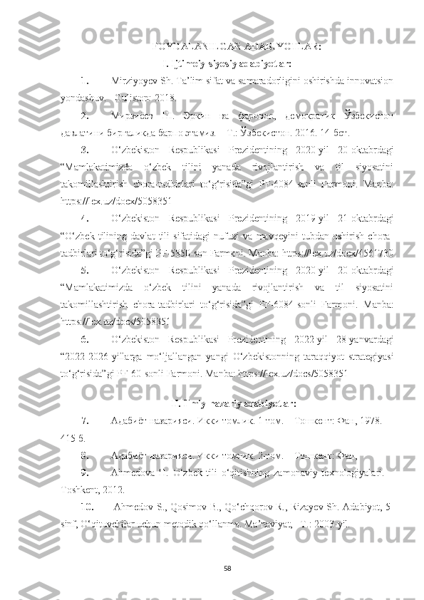 FOYDALANILGAN ADABIYOTLAR:
I. Ijtimoiy-siyosiy adabiyotlar:
1. Mirziyoyev Sh. Ta’lim sifat va samaradorligini oshirishda innovatsion
yondashuv. - Guliston: 2018. 
2. Мирзиёев   Ш.   Эркин   ва   фаровон,   демократик   Ўзбекистон
давлатини биргаликда барпо этамиз. – Т.: Ўзбекистон. 2016. 14-бет .
3. O‘zbekiston   Respublikasi   Prezidentining   2020-yil   20-oktabrdagi
“Mamlakatimizda   o‘zbek   tilini   yanada   rivojlantirish   va   til   siyosatini
takomillashtirish   chora-tadbirlari   to‘g‘risida”gi   PF-6084-sonli   Farmoni.   Manba:
https://lex.uz/docx/5058351
4. O‘zbekiston   Respublikasi   Prezidentining   2019-yil   21-oktabrdagi
“O‘zbek   tilining   davlat   tili   sifatidagi   nufuzi   va   mavqeyini   tubdan   oshirish   chora-
tadbirlari to‘g‘risida”gi PF-5850-son Farmoni.  Manba:  https://lex.uz/docx/4561730
5. O‘zbekiston   Respublikasi   Prezidentining   2020-yil   20-oktabrdagi
“Mamlakatimizda   o‘zbek   tilini   yanada   rivojlantirish   va   til   siyosatini
takomillashtirish   chora-tadbirlari   to‘g‘risida”gi   PF-6084-sonli   Farmoni.   Manba:
https://lex.uz/docs/5058351
6. O‘zbekiston   Respublikasi   Prezidentining   2022-yil   28-yanvardagi
“2022-2026-yillarga   mo‘ljallangan   yangi   O‘zbekistonning   taraqqiyot   strategiyasi
to‘g‘risida”gi PF-60-sonli Farmoni. Manba:  https://lex.uz/docs/5058351
 
II. Ilmiy-nazariy adabiyotlar:
7. Адаби ё т назарияси. Икки томлик. 1-том. – Тошкент: Фан, 1978. 
415 б. 
8. Адаби ё т назарияси. Икки томлик. 2-том. – Тошкент: Фан, 
9. Аhmedova   H.   O‘zbek   tili   o‘qitishning   zamonaviy   texnologiyalari.   –
Toshkent, 2012.
10.   Ahmedov S., Qosimov B., Qo‘chqorov R., Rizayev Sh.   Adabiyot, 5-
sinf, O‘qituvchilar uchun metodik qo‘llanma.  Ma’naviyat, –T.: 200 3 -yil.
58 