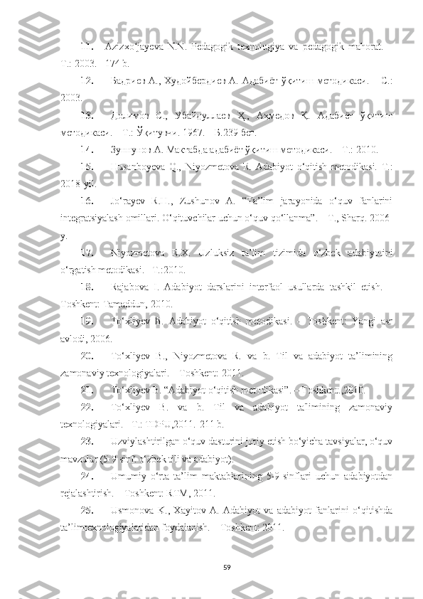 11. Azizxo jayeva   N.N.   Pedagogik   texnologiya   va   pedagogik   mahorat.   –ʻ
T.: 2003.  - 174 b. 
12. Бадриев A., Худойбердиев А. Адабиёт ўқитиш методикаси.   –   С.:
2003.
13. Долимов   С.,   Убайдуллаев   Ҳ.,   Аҳмедов   Қ.   Адабиёт   ўқитиш
методикаси. – Т.: Ўқитувчи. 1967. – Б.239 бет.
14. Зуннунов А. Мактабда адабиёт ўқитиш методикаси. – Т.: 2010.
15. Husanboyeva   Q.,   Niyozmetova   R.   Adabiyot   o‘qitish   metodikasi.   T.:
2018-yil.
16. Jo‘rayev   R.H.,   Zushunov   A.   “Ta’lim   jarayonida   o‘quv   fanlarini
integratsiyalash omillari. O‘qituvchilar uchun o‘quv qo‘llanma”. – T., Sharq. 2006-
y.
17. Niyozmetova   R.X.   Uzluksiz   ta’lim   tizimida   o‘zbek   adabiyotini
o‘rgatish metodikasi. –T.:2010.
18. Rajabova   I.   Adabiyot   darslarini   intеrfaol   usullarda   tashkil   etish.   –
Toshkеnt: Tamaddun, 2010.
19. To‘xliyеv   B.   Adabiyot   o‘qitish   mеtodikasi.   –   Toshkent:   Yangi   asr
avlodi, 2006.
20. To‘xliyеv   B.,   Niyozmеtova   R.   va   b.   Til   va   adabiyot   ta’limining
zamonaviy tеxnologiyalari. – Toshkеnt: 2011.
21. To‘xliyev B. “Adabiyot o‘qitish metodikasi”. – Toshkent., 2010.
22. To‘xliyev   B.   va   b.   Til   va   adabiyot   ta'limining   zamonaviy
texnologiyalari. - T.: TDPU,2011.-211 b. 
23. Uzviylashtirilgan o‘quv dasturini joriy etish bo‘yicha tavsiyalar, o‘quv
mavzular (5-9 sinf. o‘zbek tili va adabiyot).
24. Umumiy   o‘rta   ta’lim   maktablarining   5-9-sinflari   uchun   adabiyotdan
r е jalashtirish. – Toshkent: RTM, 2011.
25. Usmonova   K.,   Xayitov   A.   Adabiyot   va   adabiyot   fanlarini   o‘qitishda
ta’limt е xnologiyalaridan foydalanish. – Toshk е nt: 2011.
59 