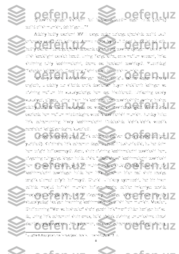 3)  tasvirlanayotgan   kishilarni   faol   harakatda   taqdim   etgan   holda   (drama)
taqlid qilish mumkin, deb bilgan…” 7
 
Adabiy-badiiy   asarlarni   XVIII   asrga   qadar   turlarga   ajratishda   taqlid   usuli
an’anaviy   asos   bo‘lib   kelingan.   Ammo   nemis   faylasufi   Gegel   bu   usulni   rad   etib,
badiiy asarlarni turlarga ajratishda asarda aynan nima tasvirlanayotganini asos qilib
olish kerakligini asoslab beradi. Uning fikriga ko‘ra, epos ma’lum  voqeani, lirika
shoirning   ruhiy   kechinmalarini,   drama   esa   harakatni   tasvirlaydi.   Yuqoridagi
fikrlardan kelib chiqib, Gegelning fikrini asosli deb topish mumkin. 
Lirika   yunoncha   so‘zdan   olingan   bo‘lib,   cholg‘u   asbobi   degan   ma’noni
anglatib,   u   adabiy   tur   sifatida   antik   davrlardan   buyon   shakllanib   kelingan   va
o‘zining   ma’lum   bir   xususiyatlariga   ham   ega   hisoblanadi.   Lirikaning   asosiy
xususiyati,   albatta,   uning   inson   his-kechinmalarini   tasvirlashidir.   Uning   boshqa
adabiy   turlardan   farqli   xususiyati   esa   voqelikni   tasvirlamasligidir.   Ammo   lirik
asarlarda  ham  ma’lum  miqdordagina voqelik  tasvirlanishi   mumkin. Bunday  holat
lirik   qahramonning   hissiy   kechinmalarini   ifodalashda   kichik-kichik   voqelik
parchalari keltirilgandagina kuzatiladi. 
  Lirikaning   asosiy   obrazi   –   lirik   qahramon   (ba’zan   u   lirik   subyеkt   dеb   ham
yuritiladi). Ko‘pincha lirik qahramon dеganda, muallif tushuniladiki, bu har doim
ham   to‘g‘ri   bo‘lavеrmaydi.   Zеro,   shoir   o‘zining   kеchinmalarini   tasvirlashi   ham,
o‘zganing   ruhiyatiga   kirgan   holda   o‘sha   “o‘zga   shaxs”   kеchinmalarini   tasvirlashi
ham   mumkin.   Bu   o‘rinda   yana   bir   muhim   masala   shuki,   shе’rda   hatto   shoir   o‘z
kеchinmalarini   tasvirlagan   holda   ham   lirik   qahramon   bilan   rеal   shoir   orasiga
tеnglik   alomati   qo‘yib   bo‘lmaydi.   Chunki   L.Tolstoy   aytmoqchi,   har   bir   inson
qalbida   mavjud   bo‘lishi   mumkin   bo‘lgan   barcha   qalblar   imkoniyat   tarzida
mavjuddir,   shunga   ko‘ra,   shoir   o‘zganing   holatiga   kirishi,   ma’lum   hayotiy
situatsiyadagi   istalgan   insonning   kеchinmasini   his   qilishi   ham   mumkin.   Masalan,
Cho‘lponning “Mеn va boshqalar” shе’ri garchi lirik “mеn” tilidan bеrilgan bo‘lsa-
da,   uning   lirik   qahramoni   shoir   emas,   balki   o‘zbеk   qizining   umumlashma   obrazi
ekanligi oyday ravshan. Lirik qahramon, epik asar qahramonlaridan farqli o‘laroq,
7
 Ulug‘ov A.Adabiyotshunoslik nazariyasi.  Darslik. – Toshkent.,2018. 121-b.
6 