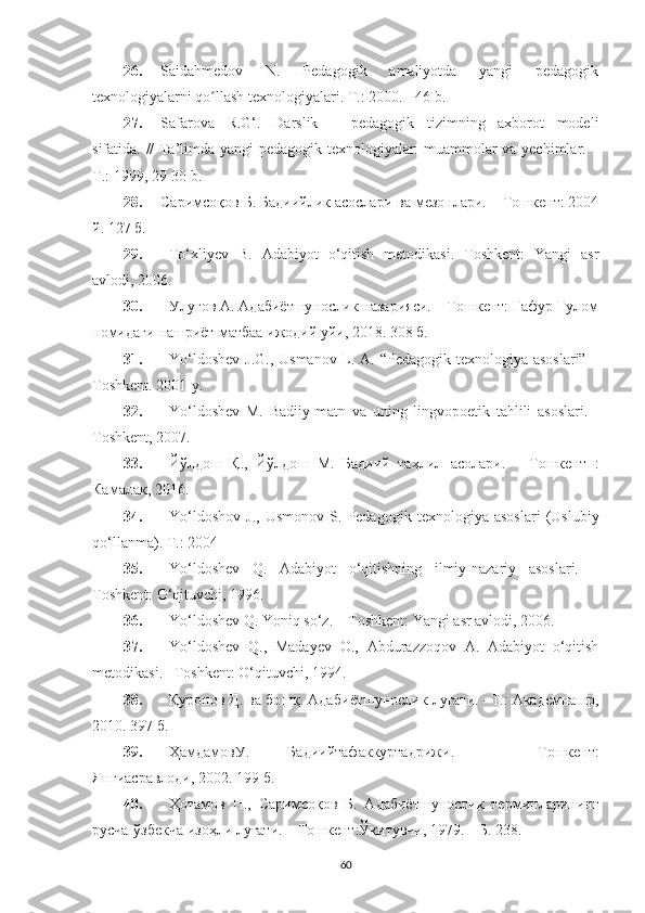 26. Saidahmedov   N.   Pedagogik   amaliyotda   yangi   pedagogik
texnologiyalarni qo llash texnologiyalari. ʻ T.: 2000. - 46 b.
27. Safarova   R.G‘.   Darslik   –   pedagogik   tizimning   axborot   modeli
sifatida. // Ta’limda yangi pedagogik texnologiyalar: muammolar va yechimlar. –
T.: 1999, 29-30 b.
28. Саримсоқов Б. Бадиийлик асослари ва мезонлари. – Тошкент: 2004
й. 127 б.
29. To‘xliyev   B.   Adabiyot   o‘qitish   metodikasi.   Toshkent:   Yangi   asr
avlodi, 2006. 
30. Улуғов А. Адабиётшунослик назарияси. – Тошкент: Ғафур Ғулом
номидаги нашриёт-матбаа ижодий уйи, 2018. 308 б.
31. Yo‘ldoshev  J.G., Usmanov L. A. “Pedagogik texnologiya asoslari” –
Toshkent. 2001-y.
32. Yo‘ldoshev   M.   Badiiy   matn   va   uning   lingvopoetik   tahlili   asoslari.   -
Toshkent, 2007.
33. Йўлдош   Қ.,   Йўлдош   М.   Бадиий   таҳлил   асолари.   –   Тошкент   :
Камалак, 2016. 
34. Yo‘ldoshov   J.,   Usmonov   S.   Pedagogik   texnologiya   asoslari   (Uslubiy
qo‘llanma).  T.: 2004
35. Yo‘ldosh е v   Q.   Adabiyot   o‘qitishning   ilmiy-nazariy   asoslari.   –
Toshk е nt: O‘qituvchi, 1996.
36. Yo‘ldosh е v Q. Yoniq so‘z. – Toshk е nt: Yangi asr avlodi, 2006.
37. Yo‘ldosh е v   Q.,   Maday е v   O.,   Abdurazzoqov   A.   Adabiyot   o‘qitish
m е todikasi. –Toshk е nt: O‘qituvchi, 1994.
38. Қуронов Д. ва бошқ. Адаби ё тшунослик луғати. –Т.: Академнашр,
2010. 397 б.
39. ҲамдамовУ .   Бадиийтафаккуртадрижи .   –   Тошкент :
Янгиасравлоди , 2002. 199  б .
40. Ҳотамов   Н.,   Саримсоқов   Б.   Адабиётшунослик   терминларининг
русча-ўзбекча изоҳли луғати. – Тошкент:Ўқитувчи, 1979. – Б. 238.
60 