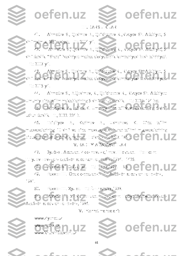 III. DARSLIKLAR
41. Ahmedov   S.,   Qosimov   B.,   Qo‘chqorov   R.,Rizayev   Sh.   Adabiyot,   5-
sinf  majmua . Ma’naviyat, –   T.: 2004-yil. 
42.   Ahmedov S., Qosimov B., Qo‘chqorov R., Rizayev Sh. Adabiyot, 5-
sinf darslik. “Sharq” Nashriyot-matbaa aksiyadorlik kompaniyasi  bosh tahririyati.
– T.: 2007-yil. 
43. Ahmedov S., Qosimov B., Qo‘chqorov R., Rizayev  Sh. Adabiyot, 5-
sinf darslik. “Sharq” Nashriyot-matbaa aksiyadorlik kompaniyasi  bosh tahririyati.
– T.: 2015-yil.
44. Ahmedov S., B.Qosimov, R., Qo chqorov R., Rizayev Sh. Adabiyot:ʻ
Umumiy o rta ta lim maktablarining 5-sinfi uchun darslik	
ʻ ʼ .  – T.: 2020. 194-bet.
45. Mirzayeva   Z.,   Jalilov   K.   Umumiy   o‘rta   ta’liм   мaktablarining   6-sinfi
uchun darslik. –T., 2022. 224-b.
46. To‘qliyev   B.,   Karimov   B.,   Usmonova   K.   O‘rta   ta’lim
muassasalarining   10-sinfi   va   o‘rta   maxsus,   kasb-hunar   ta’limi   muassasalarining
o‘quvchilari uchun darslik-majmua. II qism. – T., 2017.  184-b.
IV. BADIIY ADABIYOTLAR
47. Зулфия . Асарлар. Икки томлик,1-том. Шеърлар. – Тошкент: 
Ғ.Ғулом номидаги адабиёт ва санъат нашриёти, 1974. –142б.
48. Раҳмон Ш. Сайланма. – Т.: Шарқ,1997. – Б.5.
49. Раҳмон  Ш . Юрак қирралари. – Т.: Адабиёт ва саънат нашриёти, 
1981.
50. Раҳмон  Ш.  Ҳулво.  –  Т.: Ёш гвардия, 1978. 
51. Раҳмон   Ш.   Уйғоқ   тошлар.   –   Тошкент:   Ғафур   Ғулом   номидаги
Адабиёт ва саънат нашриёти, 1986.  
V.  Internet manbalari:
www.ziyonet.uz 
www.natlib.uz 
www.khurshiddavron.uz 
61 