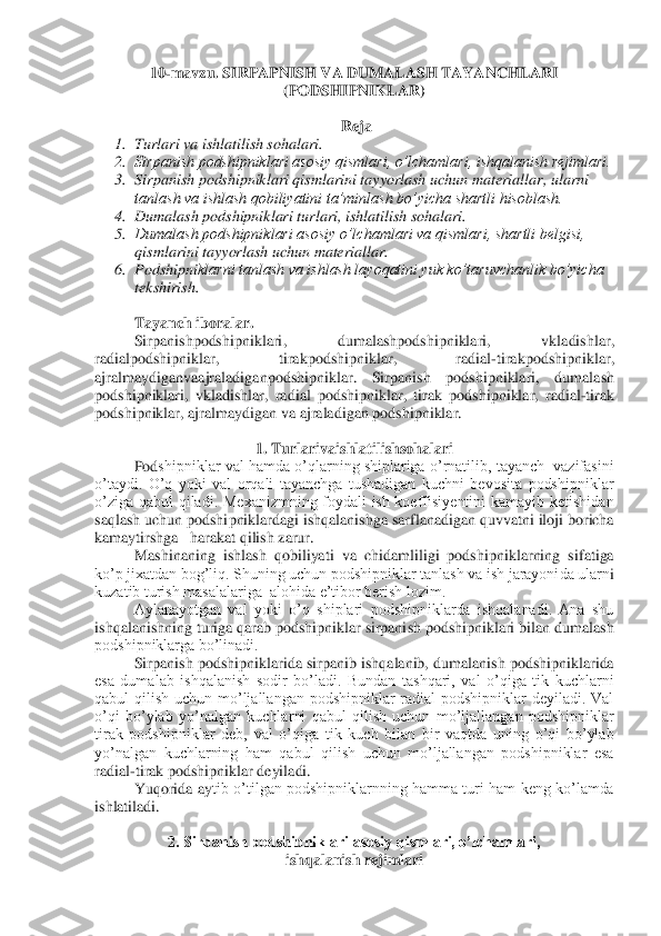 10	-mavzu. 	SIRPAPNISH VA DUMALASH TAYANCHLARI 	
(PODSHIPNIKLAR)	 	
 	
Reja	 	
1.	 Turlari va ishlatilish sohalari.	 	
2.	 Sirpanish podshipniklari asosiy qismlari, o’lchamlari, ishqalanish rejimlari.	 	
3.	 Sirpanish podshipniklari qismlarini tayyorlash uchun materiallar, 	ularni 	
tanlash va ishlash qobiliyatini ta’minlash bo’yicha shartli hisoblash.	 	
4.	 Dumalash podshipniklari turlari, ishlatilish sohalari.	 	
5.	 Dumalash podshipniklari asosiy o’lchamlari va qismlari, shartli belgisi, 
qismlarini tayyorlash uchun materiallar.	 	
6.	 Podshipni	klarni tanlash va ishlash layoqatini yuk ko’taruvchanlik bo’yicha 	
tekshirish.	 	
 
Tayanch iboralar	. 	
Sirpanishpodshipniklari	, 	dumalashpodshipniklari	, 	vkladishlar	, 	
radialpodshipniklar	, 	tirakpodshipniklar	, 	radial	-tirakpodshipniklar	, 	
ajralmaydiganvaajraladiganpodshipniklar	. 	Sirpanish	 	podshipniklari	, 	dumalash	 	
podshipniklari	, vkladishlar	, radial	 podshipniklar	, tirak	 podshipniklar	, radial	-tirak	 	
podshipniklar	, ajralmaydigan	 va	 ajraladigan	 podshipniklar	. 	
 	
1. 	Turlarivaishlatilishsohalari	 	
Pod	shipniklar  val  hamda  o’qlarning  shiplariga  o’rnatilib,  tayanch    vazifasini 	
o’taydi.  O’q  yoki  val  orqali  tayanchga  tushadigan  kuchni  bevosita  podshipniklar 
o’ziga  qabul  qiladi.  Mexanizmning  foydali  ish  koeffisiyentini  kamayib  ketishidan 
saqlash uchun podshi	pniklardagi ishqalanishga sarflanadigan quvvatni iloji boricha 	
kamaytirshga   harakat qilish zarur.	 	
Mashinaning  ishlash  qobiliyati  va  chidamliligi  podshipniklarning  sifatiga 	
ko’p jixatdan bog’liq. Shuning uchun podshipniklar tanlash va ish jarayonida ularn	i 	
kuzatib turish masalalariga  alohida e’tibor berish lozim.	 	
Aylanayotgan  val  yoki  o’q  shiplari  podshipniklarda  ishqalanadi.  Ana  shu 	
ishqalanishning turiga qarab podshipniklar sirpanish podshipniklari bilan dumalash 
podshipniklarga bo’linadi.	 	
Sirpanish pod	shipniklarida sirpanib ishqalanib, dumalanish podshipniklarida 	
esa  dumalab  ishqalanish  sodir  bo’ladi.  Bundan  tashqari,  val  o’qiga  tik  kuchlarni 
qabul  qilish  uchun  mo’ljallangan  podshipniklar  radial  podshipniklar  deyiladi.  Val 
o’qi  bo’ylab  yo’nalgan  kuchlar	ni  qabul  qilish  uchun  mo’ljallangan  podshipniklar 	
tirak  podshipniklar  deb,  val  o’qiga  tik  kuch  bilan  bir  vaqtda  uning  o’qi  bo’ylab 
yo’nalgan  kuchlarning  ham  qabul  qilish  uchun  mo’ljallangan  podshipniklar  esa 
radial	-tirak podshipniklar deyiladi.	 	
Yuqorida  ay	tib  o’tilgan  podshipniklarnning hamma turi  ham  keng  ko’lamda 	
ishlatiladi.	 	
 	
2. Sirpanish podshipniklari asosiy qismlari, o’lchamlari, 	 	
ishqalanish rejimlari	  