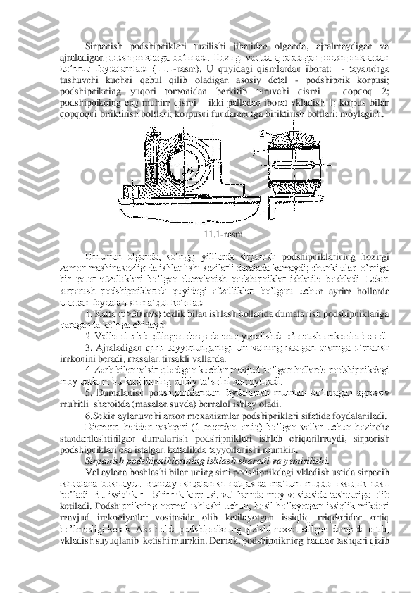 Sirpanish  podshipniklari  tuzilishi  jihatidan  olganda,  ajralmaydigan  va 	
ajraladigan 	podshipniklarga bo’linadi. Hozirgi vaqtda ajraladigan podshipniklardan 	
ko’proq  foydalaniladi  (11.1	-rasm).  U  quyidagi  qismlardan  iborat:   	- tayanchga 	
tushuvchi  kuchni  qabul  qilib  oladigan  asosiy  detal 	- 	podshipnik  korpusi; 	
podshipnikning  yuqori  tomonidan  be	rkitib  turuvchi  qismi 	– 	qopqoq  2; 	
podshipnikning  eng  muhim  qismi 	– ikki  palladan  iborat  vkladish  1;  korpus  bilan 	
qopqoqni biriktirish boltlari; korpusni fundamentga biriktirish boltlari; moylagich.	 	
 	
11.1	-rasm.	 	
 
Umuman  olganda,  so’nggi  yilllarda  sirpanish 	podshipniklarining  hozirgi 	
zamon mashinasozligida ishlatilishi sezilarli darajada kamaydi; chunki ular  o’rniga 
bir  qator  afzalliklari  bo’lgan  dumalanish  podshipniklar  ishlatila  boshladi.  Lekin 
sirpanish  podshipniklarida  quyidagi  afzalliklari  bo’lgani  uchu	n  ayrim  hollarda 	
ulardan foydalanish ma’qul ko’riladi.	 	
1. Katta (	υ>30 m/s) tezlik bilan ishlash hollarida dumalanish podshipniklariga 	
qaraganda ko’pga chidaydi.	 	
2. Vallarni talab qilingan darajada aniq yunalishda o’rnatish imkonini beradi.	 	
3.  Ajraladigan  q	ilib  tayyorlanganligi  uni  valning  istalgan  qismiga  o’rnatish 	
imkonini beradi, masalan tirsakli vallarda.	 	
4. Zarb bilan ta’sir qiladigan kuchlar mavjud bo’lgan hollarda podshipnikdagi 	
moy qatlami bu kuchlarning salbiy ta’sirini kamaytiradi.	 	
5.  Dumalanish  po	dshipniklaridan  foydalanish  mumkin  bo’lmagan  agressiv 	
muhitli  sharoitda (masalan suvda) bemalol ishlay oladi.	 	
6.	Sekin aylanuvchi arzon mexanizmlar podshipniklari sifatida foydalaniladi.	 	
Diametri  haddan  tashqari  (1  metrdan  ortiq)  bo’lgan  vallar  uchun  hozir	cha 	
standartlashtirilgan  dumalanish  podshipniklari  ishlab  chiqarilmaydi,  sirpanish 
podshipniklari esa istalgan kattalikda tayyorlanishi mumkin.	 	
Sirpanish podshipniklarining ishlash sharoiti va yemirilishi.	 	
Val aylana boshlashi bilan uning sirti podshipnikdagi vkladish ustida sirpanib 	
ishqalana  boshlaydi.  Bunday  ishqalanish  natijasida  ma’lum  miqdor  issiqlik  hosil 
bo’ladi.  Bu  issiqlik  podshipnik  korpusi,  val  hamda  moy  vositasida  tashqariga  olib 
ketiladi.  Podsh	ipnikning  normal  ishlashi  uchun,  hosil  bo’layotgan  issiqlik  mikdori 	
mavjud  imkoniyatlar  vositasida  olib  ketilayotgan  issiqliq  miqdoridan  ortiq 
bo’lmasligi  kerak.  Aks  holda  podshipnikning  qizishi  ruxsat  etilgan  darajada  ortib, 
vkladish suyuqlanib  ketishi m	umkin. Demak, podshipnikning haddan tashqari qizib  