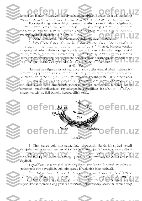 ketishi uni ishdan chiqaruvchi asosiy sabalardan biridir. Bundan tashqari, sapfaning 
vkladish ustida sirpanib ishqalanishi natijasida yeyilish prosessi ham sodir bo’ladi. 	 	
 	Podshipnikning 	chidamliligi,  asosan,  yeyilish  suroati  bilan  belgilanadi.   	
Ularning  sinib  ketishi  esa  kam  uchraydi.    Yeyilishning  sur’ati  ko’p  jihatdan 
ishqalanish    prosessi  sodir  bo’layotgan  sirtlar  orasidagi  muhitga  bog’liq.  Ana  shu 
muhitga qarab, ishqalanish uch turga	 bo’linadi.	 	
1. Quruq ishqalanish 	– moylanmagan sirtlar orasidagi ishqalanish.	 	
2.  Suyuqlikda  ishqalanish.  Bunda  ishqalanayotgan  sirtlar  o’zaro  qovushqoq 	
moy  qatlami  bilan  batamom  ajralgan  holda  bo’ladi  (11.2	-rasm).  Harakat  vaqtida 	
moyning val bilan vkladish	 sirtiga tegib turgan sirtqi qismi ular bilan birga harakat 	
qiladi,  natijada  ishqalanish  asosan  moy  qatlami  ichidagi  zarrachalar  orasida  ro’y 
beradi. Moy qatlamining qalinligi sapfa hamda vkladish sirtlariga ishlov berishdan 
hosil bo’lgan notekisliklar yig	’indisidan albatta katta bo’lishi kerak:	 	
h>Rz1+R	z2 	
Bu shart bajarilganda tashqi nagruzkani moy qatlami qabul qiladi, natijada ish 	
sirtlarining yeyilish prosessi sodir bo’lmaydi. Suyuqlikda ishqalanishning harakatga 
ko’rsatadigan  qarshligi  juda  kichik  (ishq	alanish  koeffisiyenti  0,005  chamasida) 	
bo’ladi. Demak, bunday sharoitda ishlaydigan sirpanish podshipniklarining foydali 
ish  koeffisiyenti  hatto  dumalanish  podshipniklaridan  ham  oshadi.  Shuning  uchun 
sirpanish  podshipniklaridan  foydalanganda  cuyuqlikda  ish	qalanish  bo’ladigan 	
sharoit yaratishga iloji boricha harakat qilish kerak.	 	
 	
 	
 	
11.2	-rasm.	 	
 
3.  Nim    quruq  yoki  nim  suyuqlikda  ishqalanish.  Bunda  ish  sirtlari  yetarli 	
darajada  moylansa  ham,  ammo  ikki  sirtni  batamom  ajratib  turadigan  moy  qatlami 
bo’lmaydi.  Is	hqalanish  ko’proq  quruq  ishqalanishga  yaqin  bo’lsa,  nim  quruq 	
ishqalanish,  suyuqlikda  ishqalanishga  yaqin  bo’lsa,  nim  suyuqlikda  ishqalanish 
deyiladi.	 	
Suyuklikda  ishqalanishni  ta’minlaydigan  shartlardan  birortasi  bajarilmasa, 	
podshipnik nim suyuqlikda yoki	 nim quruq ishqalanish bilan ishlaydi.	 	
Nim  suyuqlikda    ishqalanish  sodir  bo’lganda  ishqalanish  koeffisiyenti 	
0,008…..0,1 oralig’ida nim quruq ishqalanish ro’y berganda esa 0,1…0,2 oralig’ida 
bo’ladi.  Ishqalanishning  yuqoridagi  xillaridan  sirpanish  podshipn	iklari  uchun 	
suyuqlikda  ishqalanish  eng  yaxshi  sharoitdir.  Lekin  bunday  sharoitni  hamma  vaqt  