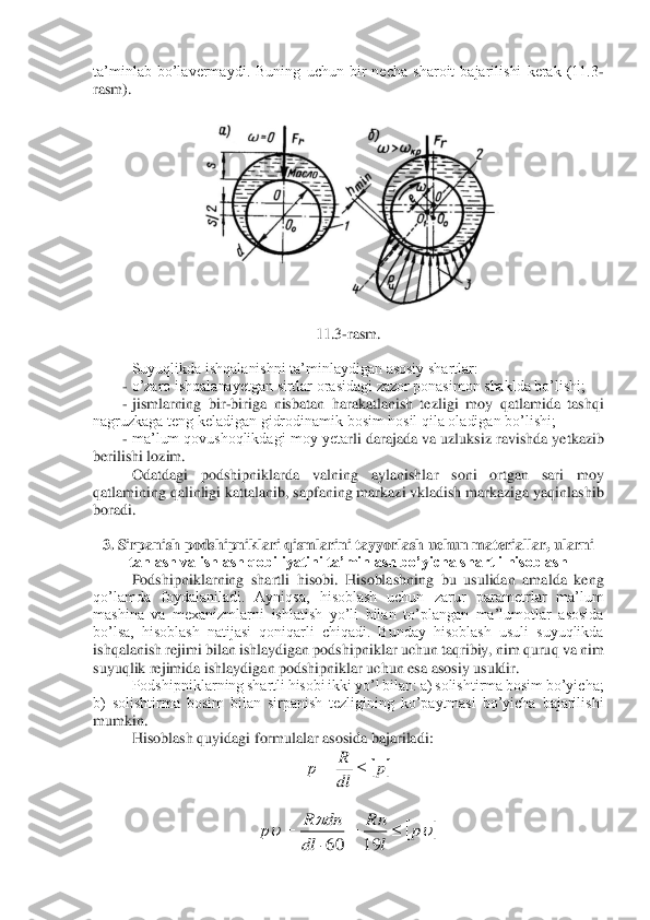 ta’minlab  bo’lavermaydi.  Buning  uchun  bir  necha  sharoit  bajarilishi  kerak  (11.3	-	
rasm).	 
 	
 	
 	
11.3	-rasm.	 	
 
Suyuqlikda ishqalanishni ta’minlaydigan asosiy shartlar:	 	
- o’zaro ishqalanayetgan sirtlar orasidagi zazor ponasimon shaklda bo’lishi;	 	
- jismlarning  bir	-biriga  nisbatan  harakatlanish  tezligi  moy  qatlamida  tashqi 	
nagruzkaga teng keladigan gidrodinamik bosim hosil qila oladigan bo’lishi;	 	
- ma’lum qovushoqlikdagi moy yeta	rli darajada va uzluksiz ravishda yetkazib 	
berilishi lozim.	 	
Odatdagi  podshipniklarda  valning  aylanishlar  soni  ortgan  sari  moy 	
qatlamining qalinligi kattalanib, sapfaning markazi vkladish markaziga yaqinlashib 
boradi.	 	
 
3. Sirpanish 	podshipniklari qismlarini tayyorlash uchun materiallar, ularni 	
tanlash va ishlash qobiliyatini ta’minlash bo’yicha shartli hisoblash	 	
Podshipniklarning  shartli  hisobi.  Hisoblashning  bu  usulidan  amalda  keng 	
qo’lamda  foydalaniladi.  Ayniqsa,  hisoblash  uchun  za	rur  parametrlar  ma’lum 	
mashina  va  mexanizmlarni  ishlatish  yo’li  bilan  to’plangan  ma’lumotlar  asosida 
bo’lsa,  hisoblash  natijasi  qoniqarli  chiqadi.  Bunday  hisoblash  usuli  suyuqlikda 
ishqalanish rejimi bilan ishlaydigan podshipniklar uchun taqribiy, nim quru	q va nim 	
suyuqlik rejimida ishlaydigan podshipniklar uchun esa asosiy usuldir.	 	
Podshipniklarning shartli hisobi ikki yo’l bilan: a) solishtirma bosim bo’yicha; 	
b)  solishtirma  bosim  bilan  sirpanish  tezligining  ko’paytmasi  bo’yicha  bajarilishi 
mumkin.	 	
Hisobl	ash quyidagi formulalar asosida bajariladi:	 	
 	
 	
 	p	dl
R	р		= 				p	l
Rn	
dl	
dn	R	р		=		=	19	60  