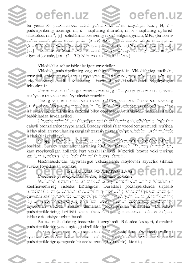  
bu  yerda 	R- podshipnikka  radial  yo’nalishda  ta’sir  etayotgan  kuch, 	H	; 	l - 	
podshipnikning  uzunligi,  m; 	d – sapfaning  diametri,  m; 	n - sapfaning  aylanish 	
chastotasi, 	min	-1; [r] 	–solishtirma bosimning ruxsat etilgan qiymati, MPa; (bu bosim 	
po’lat  babbit  ustida  sirpanganda    (8…9)  MPa;  po’lat  bronza  ustida  sirpanganda 
(5…8) MPa; po’lat cho’yan ustida sirpanganda esa (2…3) MPa oralig’ida bo’ladi); 
[pυ	] 	– solishtirma  bosim 	bilan  sirpanish  tezligi  ko’paytmasining  ruxsat  etilgan 	
qiymati (odatda, [	pυ	]=(6…30) MPa·m/s oralig’ida bo’ladi).	 	
 	
Vkladishlar uchun ishlatiladigan materiallar.	 	
 	Vkladish  podshipnikning  eng  muhim  elementidir.  Vkladishning  tuzilishi, 	
materiali, uning 	qanchalik aniq tayyorganligi, joylashuvi, moy uchun mo’ljallangan 	
ariqchalarning  shakli 	– bularning    hammasi  podshipnik  ishini  belgilaydigan 	
faktorlardir.	 	
 	Uncha muhim bo’lmagan mexanizmlarda, grafitli yupqa qatlam hosil qiluvchi 	
cho’yan vkladishlardan foy	dalanish mumkin.	 	
 	Hozirgi  vaqtda  bimetall  vkladishlar  ko’proq  ishlatiladi.  Bunda  vkladishning 	
asosiy  qismi  biror  qattiq  metalldan  (po’lat  yoki    bronzadan)  tayyorlanadida,  uning 
ish  sirti  yupqa  antifriksion  material  bilan  qoplanadi.  Antifriksion   	material  sifatida 	
babbitlardan foydalaniladi.	 	
O’rtacha  rejim  bilan  ishlaydigan  podshipniklarning  vkladishlari  qo’rg’oshin 	
qalayli bronzalardan tayyorlanadi. Bunday vkladishlar yuqori temperaturali muhitda 
ishlay oladi ammo ularning zanglash xususiyati zang	lashga sabab bo’luvchi muhitda 	
ishlatishini cheklaydi.	 	
So’nggi  yillarda  podshipniklar  uchun  metallokeramik  vkladishlar  ishlatila 	
boshladi. Bunday materiallar hajmining 20	-30% i g’ovak bo’lib, moy shimdirilgan, 	
kam  moylanadigan  hollarda  ham  yaxshi  ishlaydi.	 Materiali  bronza  yoki  temirga 	
grafit, mis, qalay yoki qo’rg’oshin qo’shib tayyorlanadi.	 	
Plastmassalardan  tayyorlangan  vkladishlarda  moylovchi  suyuqlik  sifatida 	
suvdan foydalanish mumkin.	 	
DUMALASH PODSHIPNIKLARI	 	
Dumalash podshipniklari turlari, ishlatilish	 sohalari	 	
Ma’lumki,  sirpanish  podshipniklari  asosiy  kamchiliklaridan  biri  ishqalanish 	
koeffisiyentining  nisbatan  kattaligidir.  Dumalash  podshipniklarida  sirpanib 
ishqalanish o’rniga dumalab ishqalanishning mavjudligi ishqalanishga sarflanadigan 
quvvatni  ke	skin  ravishda  kamaytirishga  imkon  beradi,  ya’ni  bu  podshipniklarning 	
foydali  ish  koeffisiyenti  yuqori  bo’ladi.  Shuning  uchun  hozirgi  vaqtda  vallarning 
tayanchlari  sifatida,  asosan,  dumalash  podshipniklari  ishlatiladi.  Dumalash 
podshipniklarining  tuzilishi 	ularni  standartlashtirilgan  mahsulot  sifatida  ko’plab 	
ishlab chiqarishga imkon beradi.	 	
Bu  esa  mahsulotning  tannarxini  kamaytiradi.  Bulardan  tashqari,  dumalash 	
podshipniklarida yana quyidagi afzalliklar bor:	 	
1. ishqalanish kuchi va undan hosil bo’ladigan is	siqlik miqdori kichik; vallarni 	
aylana  boshlashi  uchun  zarur  bo’lgan  qo’zg’atish  momenti  sirpanish 
podshipniklariga qaraganda bir necha marta 	(5	-10 marta) 	 kichik ;	  