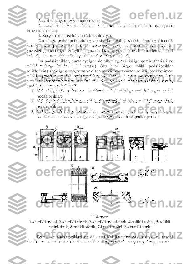 2. Sarflanadigan moy miqdori kam;	 	
3.  Uzunlik  bo’yicha  o’lchami  sirpanish  podshipniklarnikig	a  qaraganda 	
birmuncha qisqa;	 	
4. Rangli metall ishlatishni talab qilmaydi.	 	
Dumalash  podshipniklarining  asosiy  kamchiligi  shuki,  ularning  dinamik 	
kuchlar  ta’siriga  bardosh  berish  xususiyati  past,  nagruzka  qabul  qiladigan 
yuzasining  kichikligi    tufayli  bu  yuz	ada  katta  qiymatli  kontakt  kuchlanish  hosil 	
bo’ladi. Bu esa podshipnikning ishlash davrini qisqartiradi.	 	
Bu  podshipniklar,  dumalaydigan  detallarning  tuzilishiga  qarab,  sharikli  va 	
rolikli  turlarga  bo’linadi  (11.4	-rasm).  Shu  bilan  birga,  rolikli  podshipnikl	ar 	
roliklarining shakliga qarab, uzun va qisqa rolikli; konussimon rolikli; bochkasimon 
rolikli;  ignasimon  rolikli  podshipniklarga  bo’linadi.  Bundan  tashqari,  dumalash 
podshipniklarining har bir turi qabul qila oladigan kuchlarning yo’nalishiga  qarab, 
quy	idagi uch turga bo’linadi:	 	
1)	 Val  o’qiga  tik  yo’nalgan  kuchlarni  qabul  qilishga  mo’ljallangan  radial  
podshipniklar;	 	
2)	 Val  o’qi  bo’ylab  ta’sir  etuvchi  kuchlarni  qabul  qilishga  mo’ljallangan  tirak  
podshipniklar;	 	
3)	 Val  o’qiga  tik  bo’lgan  kuch  bilan    bir  vaqtda  uni	ng  o’qi  bo’ylab  yo’nalgan 	
kuchlarni ham qabul qilishga mo’ljallangan radial	-tirak podshipniklar.	 	
 	
 	
 	
 	
 	
11.4	-rasm.	 	
1-sharikli radial, 2	-sharikli sferik, 3	-sharikli radial	-tirak, 4	-rolikli radial, 5	-rolikli 	
radial	-tirak, 6	-rolikli sferik, 	7-ignali radial, 8	-sharikli tirak.	 	
 	
Dumalash  podshipniklari  orasida  tuzilishi  jihatidan  eng  oddiysi  va  arzoni 	
sharikli radial podshipniklardir. Ular kichik qiymatli, o’q bo’ylab yo’nalgan kuchni  