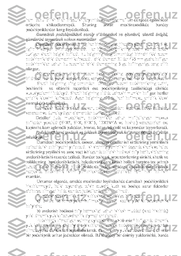 ham  qabul qilish bilan birga, ish jaryonida vallarning ma’lu	m darajada egilishidan 	
ortiqcha  shikastlanmaydi.  Shuning  uchun  mashinasozlikda  bunday 
podshipniklardan keng foydalaniladi.	 	
Dumalash  podshipniklari  asosiy  o’lchamlari  va  qismlari,  shartli  belgisi, 	
qismlarini tayyorlash uchun materiallar	 	
Dumalash    podshipnik	larning  har  biri  nagruzka  jihatdan  yengil  L,  o’rta  S va 	
og’ir  T  seriyali  qilib  tayyorlanadi.  Har  bir  podshipnikning  raqam  va  harflardan 
tuzilgan  shartli  belgisi  bo’ladi.  Bu  belgining  o’ng  tomonidagi  birinchi  ikki  raqam 
podshipnik ichki diametrini ko’rsatad	i. Ichki diametri 20 dan 495 mm gacha bo’lgan 	
podshipniklar  uchun  bu  raqamlar  ichki  diametrning  5  ga  bo’linganiga  teng  qilib 
olingan.	 	
O’ng  tomondan  uchinchi  raqam  podshipnikning  qaysi  seriyali  ekanligini 	
bildiradi. Bunda yengil seriya 2, o’rta seriya 3, og	’ir seriya esa 4 bilan belgilanadi.	 	
Shartli  belgining  o’ng  tomondan    to’rtinchi  raqami  podshipnikning  turini, 	
beshinchi    va  oltinchi  raqamlari  esa  podshipnikning  tuzilishidagi  alohida 
xususiyatlarni ifodalaydi. Shartli belgining oldida uchrashi mumkin bo’l	gan harflar 	
aniqlik  klassini  ko’rsatadi.  Agar  belgining  oldida  harf  bo’lmasa,  aniqlik  klassi 
normal deb tushuniladi.	 	
Dumalash  podshipniklari  asosan,  to’rtta  detaldan:  sirtqi  va  ichki  halqalar, 	
seperator va dumalaydigan elementdan tuzilgan bo’ladi.	 	
Detallar	i  juda  mustahkam,  podshipniklar  uchun  mo’ljallangan  maxsus 	
po’latdan  yasaladi  (ShX6,  ShX,  ShX15,  12X2M4A  va  boshq.)  separatorlari  esa 
kupincha kam uglerodli pulatdan, bronza, latun, tekstolit va kaprondan tayyorlanadi.	 	
Podshipniklarni tanlash va ishlash la	yoqatini yuk ko’taruvchanlik bo’yicha 	
tekshirish	 	
Dumalash podshipniklari, asosan, ulardagi detallar ish sirtlarining yemirilishi 	
oqibatida ish qobiliyatini yo’qotadi. Ish sirtining yemirilishi deganda sharik va halqa 
sirtlarining yeyilishi va uzoq vaqt ish	laganda toliqish hodisasi ro’y berib, sirtlarning  	
uvalanib ketishi nazarda tutiladi. Bundan tashqari, separatorlarning sinishi, sharik va 
roliklarning  burdalanib ketishi, halqalarning darz ketish hollari ham tez	-tez uchrab 	
turadi.  Og’ir  nagruzkali  podshi	pniklarda  halqa  sirtidagi  ariqchalarning  ezilishi 	
natijasida  podshipnik  ishini  yomonlashtiruvchi  botiqliklar  ham  hosil  bo’lishi 
mumkin.	 	
Umuman  olganda,  amalda  mashinalar  loyihalashda  dumalash  podshipniklari 	
hisoblanmaydi,  balki  tayanchga  ta’sir  etuvchi  kuc	h  va  boshqa  zarur  faktorlar 	
e’tiborga olingani holda standart jadvallardan tanlab olinadi.	 	
Dumalash podshipniklarini hisoblash asosan ikkiga bo’linadi: 	 	
a)  qoldiq  deformasiyalar  bo’lmasligi  uchun  statik  yuk  ko’taruvchanlik 	
bo’yicha; 	 	
b)  uvalanish  hodisasi 	ro’y  bermasligi  uchun  ishlash  muddati  (soat  hisobida) 	
yoki dinamik yuk ko’taruvchanlik qiymati aniqlanadi.	 	
Podshipnik  o’rnatilgan  valning  aylanish  soni 	n>10  min	-1 bo’lganda  dinamik 	
yuk  ko’taruvchanlik 	C bo’yicha  hisoblanib,  kerakli  podshipnik  jadvaldan  tan	lab 	
olinadi, ya’ni 	Ch≤C shart bajarilishi kerak. 	Ch – hisobiy yuk ko’taruvchanlik; 	C – har 	
bir podshipnik uchun jadvaldan olinadi. Bu shunday bir doimiy yuklanishki, 	bunda  