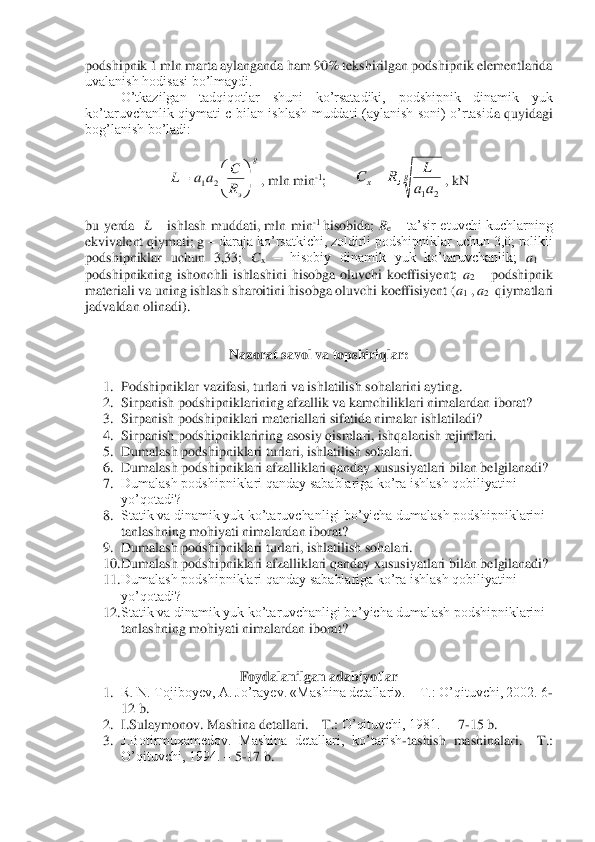 podshipnik 1 mln marta aylanganda ham 90% tekshirilgan podshipnik elementlarida 
uvalanish hodisasi bo’lmaydi. 	 	
O’tkazilgan  tadqiqotlar  shuni  ko’rsatadiki,  podshipnik  dinamik  yuk 	
ko’taruvchanlik  qiymati  c  bilan  ishlash  muddati  (aylanish  soni)  o’rtasid	a  quyidagi 	
bog’lanish bo’ladi:	 	
 	
, mln min	-1;        	, kN	 	
 
bu  yerda   	L – ishlash  muddati,  mln  min	-1 hisobida; 	Re – ta’sir  etuvchi  kuchlarning 	
ekvivalent qiymati; g 	– daraja ko’rsatkichi, zoldirli podshipniklar uchun 3,0; rolikli 	
podshipniklar  uchun  3,33; 	Cx – hisobiy  dinamik  yuk  ko’taruvchanlik; 	a1 – 	
podshipnikning  ishonchli  ishlashini  hisobga  oluvchi  koeffisiyent; 	a2 – podshipnik 	
materiali va uning ishlash sharoitini hisobga oluvchi koeffisiyent (	a1 , a2  qiymatlari 	
jadvaldan olinadi).	 	
 	
 	
Nazorat 	savol va topshiriqlar	: 	
 	
1.	 Podshipniklar vazifasi, turlari va ishlatilish sohalarini ayting.	 	
2.	 Sirpanish 	podshipniklarining afzallik va kamchiliklari nimalardan iborat?	 	
3.	 Sirpanish podshipniklari materiallari sifatida nimalar ishlatiladi?	 	
4.	 Sirpanish podshipniklarining asosiy qismlari, ishqalanish rejimlari.	 	
5.	 Dumalash podshipniklari turlari, ishlatilish sohalari.	 	
6.	 Dumalash podshipniklari afzalliklari qanday xususiyatlari bilan belgilanadi?	 	
7.	 Dumalash podshipniklari qanday sabablariga ko’ra ishlash qobiliyatini 
yo’qotadi?	 	
8.	 Statik va dinamik yuk ko’taruvchanligi bo’yicha dumalash podshipniklarini 
tanlashning mohiyati nim	alardan iborat?	 	
9.	 Dumalash podshipniklari turlari, ishlatilish sohalari.	 	
10.	 Dumalash podshipniklari afzalliklari qanday xususiyatlari bilan belgilanadi?	 	
11.	 Dumalash podshipniklari qanday sabablariga ko’ra ishlash qobiliyatini 
yo’qotadi?	 	
12.	 Statik va dinamik yuk ko’ta	ruvchanligi bo’yicha dumalash podshipniklarini 	
tanlashning mohiyati nimalardan iborat?	 	
 	
 	
Foydalanilgan adabiyotlar	 	
1.	 R. N. Tojiboyev, A. Jo’rayev. «Mashina detallari». 	– T.: O’qituvchi, 2002. 6	-	
12 b.	 	
2.	 I.Sulaymonov. Mashina detallari. 	– T.: 	O’qituvchi, 1981.  	– 7-15 b.	 	
3.	 J.Botirmuxamedov.  Mashina  detallari,  ko’tarish	-tashish  mashinalari. 	–T.: 	
O’qituvchi, 1994. 	– 5-17 b.	 	
 g	
эR
C	aa	L	

	


	=	2	1 gэ	x	aa
L	R	C	
2	1	
=  