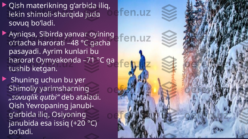 
Qish materikning g‘arbida iliq, 
lekin shimoli-sharqida juda 
sovuq bo‘ladi. 

Ayniqsa, Sibirda yanvar oyining 
o‘rtacha harorati –48 °C gacha 
pasayadi. Ayrim kunlari bu 
harorat Oymyakonda –71 °C ga 
tushib ketgan.

  Shuning uchun bu yer 
Shimoliy yarimsharning 
„sovuqlik qutbi“  deb ataladi. 
Qish Yevropaning janubi-
g‘arbida iliq, Osiyoning 
janubida esa issiq (+20 °C) 
bo‘ladi.   