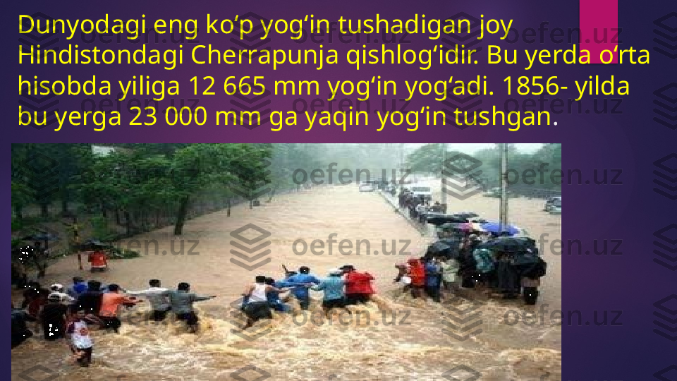 Dunyodagi eng ko‘p yog‘in tushadigan joy 
Hindistondagi Cherrapunja qishlog‘idir. Bu yerda o‘rta 
hisobda yiliga 12 665 mm yog‘in yog‘adi. 1856- yilda 
bu yerga 23 000 mm ga yaqin yog‘in tushgan .   