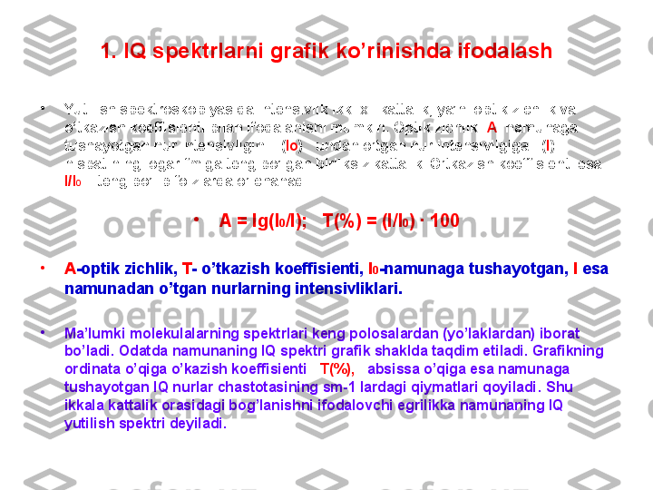 1 . IQ spektrlarni grafik ko’rinishda ifodalash
•
Yutilish spektroskopiyasida intensivlik ikki xil kattalik, ya’ni optik zichlik va 
o’tkazish koeffisienti bilan ifodalanishi mumkin. Optik zichlik   A   namunaga 
tushayotgan nur intensivligini    ( Io )      undan o’tgan nur intensivligiga    ( I ) 
nisbatining logarifmiga teng bo’lgan birliksiz kattalik. O’tkazish koeffisienti esa 
I/I 0      teng bo’lib foizlarda o’lchanadi . 
•
A = lg(I 0 /I);   T(%) = (I/I 0 ) ∙ 100
•
А - optik zichlik ,  Т -  o’tkazish koeffisienti ,  I 0 - namunaga tushayotgan ,  I  esa 
namunadan o’tgan nurlarning intensivliklari .
•
Ma’lumki molekulalarning spektrlari keng polosalardan (yo’laklardan) iborat 
bo’ladi. Odatda namunaning IQ spektri grafik shaklda taqdim etiladi. Grafikning 
ordinata o’qiga o’kazish koeffisienti    T(%),      absissa o’qiga esa namunaga 
tushayotgan IQ nurlar chastotasining sm-1 lardagi qiymatlari qoyiladi .  Shu 
ikkala kattalik orasidagi bog’lanishni ifodalovchi egrilikka namunaning IQ 
yutilish spektri deyiladi . 