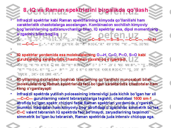 8 .  IQ  va  R aman spektrlarini  birgalikda  qo'llash
•
Infraqizil spektrlar kabi Raman spektrlarining kimyoda qo’llanilishi ham 
xarakteristik chastotalarga asoslangan .  Kombinasion sochilish kimyoviy 
bog’lanishlarning qutblanuvchanligi bilan, IQ spektrlar esa, dipol momentining 
o’zgarishi bilan bog’liq.  
•
Shuning uchun molekulaning tarkibida   — C — S —, — S — S —, — C — C —, — N ═ N  
va   — C ═ C —   guruhlar bo’lganda Raman spektrlari ko’proq ma’lumot beradi.
•
 
•
IQ spektrlar yordamida esa molekulalarning   O — H ,  C ═ O ,  P ═ O ,  S ═ O   kabi 
guruhlarining xarakteristik chastotalari yaxshiroq o’rganiladi.  
•
Ko’pgina hollarda IQ va Raman spektrlari bir-birini to’ldiradi va shuning uchun 
ham molekulaning tuzilishini to’liq aniqlashda ikkala spektrning, bo’lishi 
foydali, ba’zida esa zarur.  
•
60- yillarning oxirlaridan boshlab lazerlarning qo’llanilishi munosabati bilan 
molekulalarning Raman spektrlarida faol bo’lgan xarakteristik chastotalar ham 
keng o’rganilayapti . 
•
Infraqizil spektrda yutilish polosasining intensivligi juda kichik bo’lgan har xil  
— C ═ C —   guruhlarning valent tebranishlariga tegishli, chastotasi  1600  sm -1  
atrofida bo’lgan spektr chiziqni faqat Raman spektrlari yordamida o’rganish 
mumkin .  Haqiqatan ham kimyoviy bog’ atrofidagi o’zgarishlar simmetrik bo’lsa,  
C ═ C   valent tebranish IQ spektrda faol bo’lmaydi, zaryadlarining taqsimoti 
simmetrik bo’lgan bu tebranish, Raman spektrida juda intensiv chiziqqa ega. 