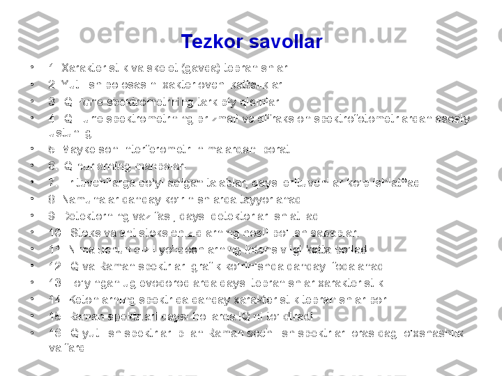 Tezkor  savоllar
•
1 .  X arakteristik va skelet (gavda) tebranishlar
•
2 .  Y utilish pоlоsasini xakterlоvchi kattaliklar
•
3 .  IQ   Fur’e  spektrо metrning tarkibiy qismlari .
•
4 .   IQ Fur’e spektrometrning prizmali va difraksion spektrofotometrlardan asosiy 
ustunligi
•
5. Maykelson interferometri nimalardan iborat
•
6. IQ nurlarning  manba lari
•
7. Erituvchilarga qo’yiladigan talablar, qaysi erituvchilar ko’p ishlatiladi
•
8. Namunalar qanday ko’rinishlarda tayyorlanadi
•
9. Detektorning vazifasi, qaysi detektorlar ishlatiladi
•
10.  Stoks va antistoks chiziqlarning hosil  bo'lish sabablari
•
1 1 .  Nima uchun qizil yo’ldoshlarning intensivligi katta bo’ladi
•
12. IQ va Raman spektrlari grafik ko’rinishda qanday ifodalanadi.
•
13. To’yingan uglevodorodlarda qaysi tebranishlar xarakteristik
•
14. Ketonlarning spektrida qanday xarakteristik tebranishlar bor.
•
1 5 .  R aman spektrlari  qaysi hollarda IQ ni to’ldiradi
•
16. IQ  yutilish spektrlari bilan  R aman  sochilish  spektrlari оrasidagi o'xshashlik 
va farq  