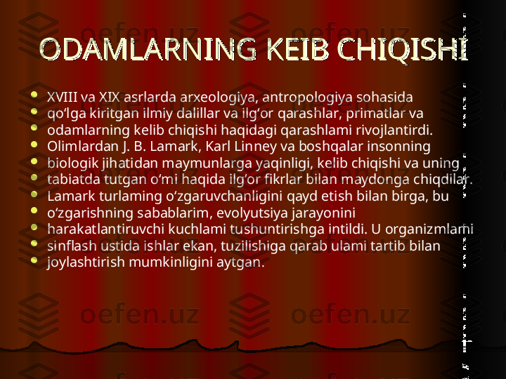 ODAMLARNING KEIB CHIQISHIODAMLARNING KEIB CHIQISHI

XVIII va XIX asrlarda arxeologiya, antropologiya sohasida

qo‘lga kiritgan ilmiy dalillar va ilg‘or qarashlar, primatlar va

odamlarning kelib chiqishi haqidagi qarashlami rivojlantirdi.

Olimlardan J. B. Lamark, Karl Linney va boshqalar insonning

biologik jihatidan maymunlarga yaqinligi, kelib chiqishi va uning

tabiatda tutgan о‘mi haqida ilg‘or fikrlar bilan maydonga chiqdilar.

Lamark turlaming o‘zgaruvchanligini qayd etish bilan birga, bu

o‘zgarishning sabablarim, evolyutsiya jarayonini

harakatlantiruvchi kuchlami tushuntirishga intildi. U organizmlami

sinflash ustida ishlar ekan, tuzilishiga qarab ulami tartib bilan

joylashtirish mumkinligini aytgan .  