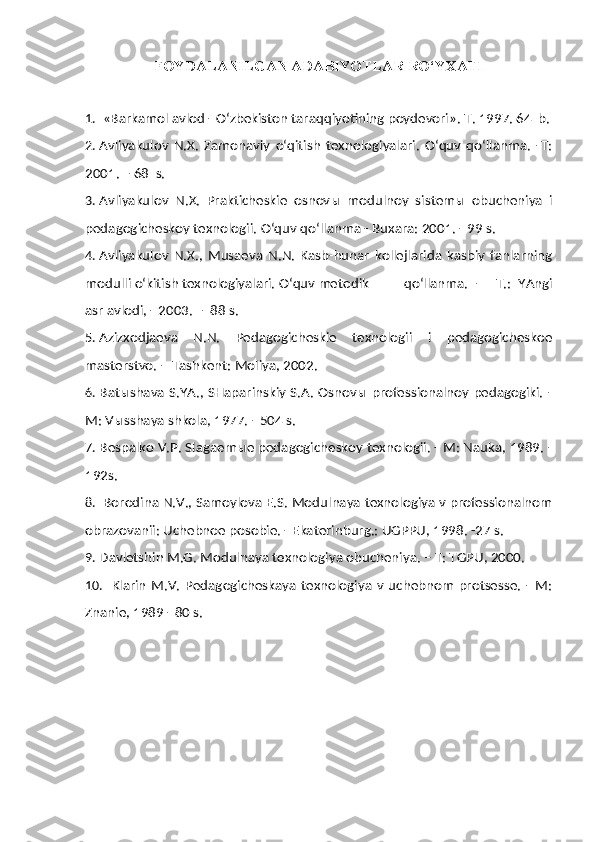 FOYDALANILGAN ADABIYOTLAR RO‘YXATI
1.  «Barkamol avlod - O‘zbekiston taraqqiyotining poydevori».  T. 1997. 64  b.
2. Avliyakulov   N.X.   Zamonaviy   o‘qitish   texnologiyalari.   O‘quv   qo‘llanma.   -T:
2001.   –   68  s.
3. Avliyakulov   N.X.   Prakticheskie   osnov ы   modulnoy   sistem ы   obucheniya   i
pedagogicheskoy texnologii.  O‘quv qo‘llanma - Buxara: 2001. - 99 s.
4. Avliyakulov   N.X.,   Musaeva   N.N.   Kasb-hunar   kollejlarida   kasbiy   fanlarning
modulli o‘kitish texnologiyalari.  O‘quv metodik  qo‘llanma.   -     T.:   YAngi
asr avlodi, - 2003. –  88 s.
5. Azizxodjaeva   N.N.   Pedagogicheskie   texnologii   i   pedagogicheskoe
masterstvo. -  Tashkent: Moliya, 2002.
6. Bat ы shava S.YA., SHaparinskiy  S.A. Osnov ы   professionalnoy pedagogiki.  -
M: V ы sshaya shkola, 1977. - 504 s.
7. Bespalko V.P. Slagaem ы e pedagogicheskoy texnologii. - M: Nauka, 1989. -
192s.
8.  Borodina N.V., Samoylova E.S. Modulnaya texnologiya v professionalnom
obrazovanii: Uchebnoe posobie. - Ekaterinburg.: UGPPU, 1998. -27 s.
9. Davletshin M.G. Modulnaya texnologiya obucheniya. – T: TGPU, 2000.
10.   Klarin  M.V.   Pedagogicheskaya   texnologiya   v   uchebnom   protsesse.   -  M:
Znanie, 1989 - 80 s. 