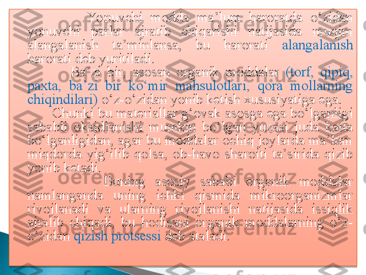                   Yonuvchi  modda  ma’lum  haroratda  o‘zidan 
yonuvchi   parlar  ajratib  chiqarishi  natijasida  muqim 
alangalanish  ta’minlansa,  bu  harorati  alangalanish  
harorati deb yuritiladi. 
                  Ba’zi  bir,  asosan  organik  moddalar  (torf,  qipiq, 
paxta,  ba’zi  bir  ko‘mir  mahsulotlari,  qora  mollarning 
chiqindilari)  o‘z-o‘zidan yonib ketish xususiyatiga ega.    
          Chunki bu materiallar g‘ovak asosga ega bo‘lganligi 
sababli  oksidlanishi  mumkin  bo‘lgan  yuzasi  juda  katta 
bo‘lganligidan, agar bu moddalar ochiq joylarda ma’lum 
miqdorda  yig‘ilib  qolsa,  ob-havo  sharoiti  ta’sirida  qizib 
yonib ketadi.
                  Buning  asosiy  sababi  organik  moddalar 
namlanganda  uning  ichki  qismida  mikroorganizmlar 
rivojlanadi  va  ularning  rivojlanishi  natijasida  issiqlik 
ajralib  chiqadi,  bu  hodisani  organik  moddalarning  o‘z-
o‘zidan  qizish protsessi  deb ataladi.    