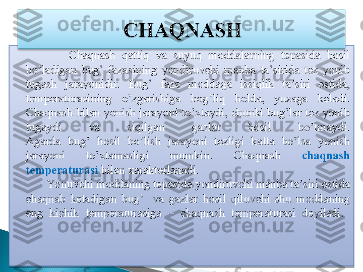                 Chaqnash  qattiq  va  suyuq  moddalarning  tepasida  hosil 
bo’ladigan  bug’  fazasining  yondiruvchi  manba  ta’sirida  tez  yonib 
tugash  jarayonidir.  Bug’  faza  moddaga  issiqlik  ta’siri  ostida, 
temperaturasining  o’zgarishiga  bog’liq  holda,  yuzaga  keladi. 
Chaqnash bilan yonish jarayoni to’xtaydi, chunki bug’lar tez yonib 
tugaydi  va  siqilgan  gazlar  hosil  bo’lmaydi.
Agarda  bug’  hosil  bo’lish  jarayoni  tezligi  katta  bo’lsa  yonish 
jarayoni  to’xtamasligi  mumkin.  Chaqnash  chaqnash 
temperaturasi  bilan xarakterlanadi. 
           Yo nuvchi moddaning tepasida yondiruvchi manba ta’siri ostida 
chaqnab  ketadigan  bug’    va  gazlar  hosil  qiluvchi  shu  moddaning 
eng  kichik  temperaturasiga  –  chaqnash  temperaturasi  deyiladi. 
    