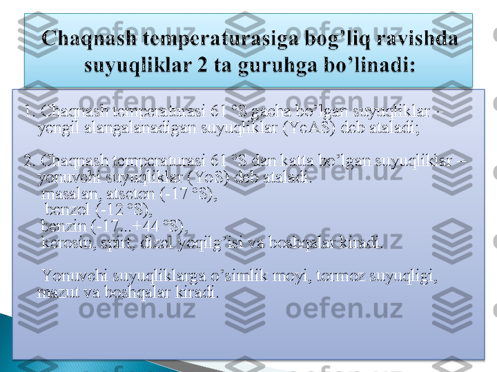  
1. Chaqnash temperaturasi 61 ºS gacha bo’lgan suyuqliklar – 
yengil alangalanadigan suyuqliklar (YeAS) deb ataladi;
2. Chaqnash temperaturasi 61 ºS dan katta bo’lgan suyuqliklar – 
yonuvchi suyuqliklar (YoS) deb ataladi.
 masalan, atseton (-17 ºS),
      benzol (-12 ºS), 
     benzin (-17...+44 ºS),
 kerosin, spirt, dizel yoqilg’isi va boshqalar kiradi.
     Yonuvchi suyuqliklarga o’simlik moyi, tormoz suyuqligi, 
mazut va boshqalar kiradi.    