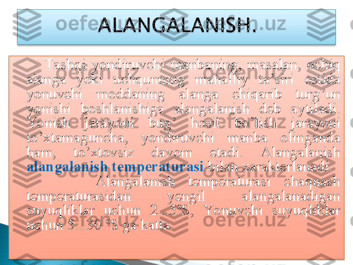           Tashqi  yondiruvchi  manbaning ,  masalan ,  ochiq 
alanga  yoki  uchqunning  mahalliy  ta ’ siri  ostida 
yonuvchi  moddaning  alanga  chiqarib  turg ’ un 
yonishi  boshlanishiga  alangalanish  deb  aytiladi . 
Yonish  jarayoni  bug ’  hosil  bo ’ lish  jarayoni 
to ’ xtamaguncha ,  yondiruvchi  manba  olinganda 
ham ,  to ’ xtovsiz  davom  etadi .  Alangalanish 
alangalanish temperaturasi  bilan xarakterlanadi.
            Alangalanish  temperaturasi  chaqnash 
temperaturasidan  yengil  alangalanadigan 
suyuqliklar  uchun  2...5ºS,  Yonuvchi  suyuqliklar 
uchun 5...30 ºS ga katta.
    