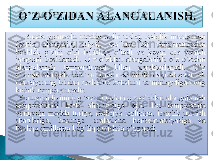           Bunda  yonuvchi  modda  oldin  tashqi  issiqlik  manbaidan  
(ochiq  alangasiz)  isiydi,  ma’lum  bir  temperaturadan 
boshlab  o’zini   o’zi  isitishga  o’tadi  va  keyin  esa  yonish 
jarayoni  boshlanadi.   O’z-o’zidan  alangalanish  o’z-o’zidan 
alangalanish  temperaturasi  bilan  xarakterlanadi.  O’z 
o’zidan  alangalanish  temperaturasi  moddadagi  ekzotermik 
reaksiyaning  birdan  tezlashib  ketishini  ta’minlaydigan  eng 
kichik temperaturadir. 
      Yonuvchi tizimning tavsifi uchun o’z-o’zidan alangalanish 
temperaturasi  katta  ahamiyatga  ega.   Bu  temperatura 
yonuvchi  modda  turiga ,  reaksiya  tezligiga ,  issiqlik  uzatish 
shartlariga ,  bosimga ,  aralashma  konsentratsiyasiga  va 
boshqa omillarga bog ’ liq ravishda o ’ zgaradi.
 
    