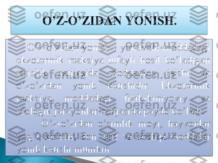             O’z-o’zidan  yonish  -  yonuvchi  moddadagi 
ekzotermik  reaksiya  tufayli  hosil  bo’ladigan 
issiqlik  natijasida  moddaning  isishi  va 
o’zo’zidan  yonib  ketishidir.  Ekzotermik 
reaksiya  moddadagi  fizik-kimyoviy  va 
biologik jarayonlar natijasida paydo bo’ladi.
            O’z-o’zidan  o’simlik  moyi,  hayvonlar 
yog’i,  ko’mir,  don,  torf  va  boshqa  moddalar 
yonib ketishi mumkin.    