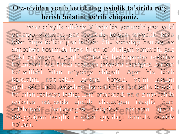                 Faraz  qilaylik  idishda  V  hajmida  yonuvchi  gaz,  yoki 
parlanib  yonuvchi  gaz  holatida  kelgan  suyuqlik  havo 
bilan  birga  to‘ldirilgan  bo‘lsin.  Shu  xonadagi  harrorat  va 
atmosfera  bosimida  havo  bilan  to‘ldirilgan  yonuvchi  gaz 
yoki  parlangan  suyuqlik  o‘rtasida  hech  qanday  reaksiya 
bo‘lmaydi.  Ma’lumki  reaksiya  jarayoni  faqatgina  harorat 
ko‘tarilishi  bilan  ro‘yobga  chiqadi.  Agar  biz  idish 
haroratini  asta-sekin  ko‘tara  borsak,  ya’ni  idishni 
qirdirsak,  unda  aralashma  harorati  ham  ko‘tarila  boradi, 
bu  bilan  reaksiya  tezligi  ham  ortaboradi  va  o‘z  navbatida 
reaksiya  natijasida  ajralib  chiqaytgan  issiqlik  ham 
ortaboradi.  Berilayotgan  issiqlikka  n isbatan  ajralib 
chiqayotgan  issiqlik  miqdori  quyidagi  formula  asosida 
bo‘ladi.    