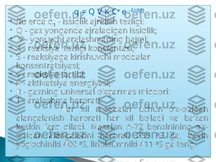 q
1 = Q V K C 
 e  –E/(RT)

Bu erda q
1  - issiqlik ajralish tezligi: 

Q - gaz yonganda ajraladigan issiqlik;

  V - yonuvchi aralashmaning hajmi; 

K - reaksiya  tezligi konstantasi; 

S - reaksiyaga kirishuvchi moddalar 
konsentratsiyasi; 

   - reaksiya tartibi; 

E - aktivatsiya energiyasi; 

R - gazning universal o‘zgarmas miqdori: 

T - aralashma harorati.
                Har   xil  moddalar  uchun  o‘z-o‘zidan 
alangalanish  harorati  har  xil  bo‘ladi  va  ba’zan 
keskin  farq  qiladi.  Masalаn  A-72  benzinining  o‘z-
o‘zidan  alangalarini  harorati  255  o
S  ga,  qayin 
yog‘ochiniki 400  o
S, linoleumniki 411  o
S ga teng.    