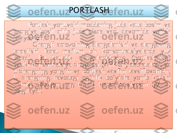                   Portlash  yonuvchi  moddaning  juda  katta  bosim  va 
energiya  hosil   qilib  juda  qisqa  vaqt  davomida  yonish 
jarayonidir.
                    Changli  aerozolning  alangalanishi  va  alanganing 
tarqalishi  faqat  ma’lum  bir   konsentratsiyalarda  yuz 
beradi.  Bu  kattalik  alangalanishning  (portlashning)  
pastki  konsentratsiya  chegarasi  (APKCh)  deb  ataladi, va 
u  changning  yong’in   va  portlash  xavfini  tavsiflovchidir. 
U  changning  havodagi  og’irlik  bo’yicha  yonib   ketishi 
mumkin  bo’lgan  eng  kichik  konsentratsiyasini  (g/m3) 
belgilaydi .
    