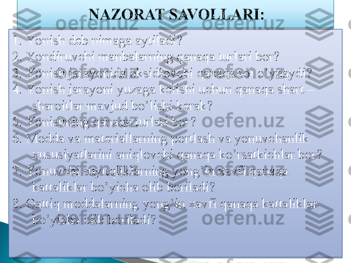 1. Yonish deb nimaga aytiladi?
2. Yondiruvchi manbalarning qanaqa turlari bor?
3. Yonish jarayonida oksidlovchi qanaqa rol o’ynaydi?
4. Yonish jarayoni yuzaga kelishi uchun qanaqa shart – 
sharoitlar mavjud bo’lishi kerak?
5. Yonishning qanaqa turlari bor?
6. Modda va materiallarning portlash va yonuvchanlik 
xususiyatlarini aniqlovchi qanaqa ko’rsatkichlar bor?
7. Yonuvchi suyuqliklarning yong’in xavfi qanaqa 
kattaliklar bo’yicha olib boriladi?
8. Qattiq moddalarning yong’in xavfi qanaqa kattaliklar 
bo’yicha olib boriladi?   