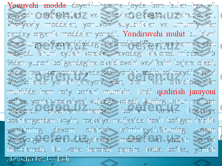 Yo nuvchi  modda  deyarli  hamma  joyda  bor:  bular  h ar  xil 
yog‘och  mahsulotlari  va  jihozlari,  qog‘oz  mahsulotlari, 
ximiyaviy  moddalar,  yonuvchi  suyuqliklar  va  umumiy  har 
qanday  organik  moddalar  yonadi.  Yo ndiruvchi  muhit  bu  bizni 
o‘rab turgan havo tarkibidagi kislorod bo‘lib, u ham hamma vaqt 
mavjud.  Shuni  aytish  kerakki,  havodagi  kislorod  miqdori  15 
%dan  yuqori  bo'lgandagina  oksidlovchi  vazifasini  bajara  oladi, 
undan  past  konsentratsiyada  esa  yonish  sodir  bo'lmaydi.  Ba’zi 
bir  hollarda  yonish  jarayoni  xlor,  brom  kabi  oksidlovchilar 
muhitida  ham  ro‘y  berishi  mumkin.  Endi  qizdirish  jarayoni 
bo‘lsa,  yonish  reaksiyasi  vujudga  keladi.  Buning  uchun  ma’lum 
miqdorda  qizdirish  manba’i  bo‘lishi  kerak.  Reaksiya 
boshlangandan  keyin,  reaksiya  natijasida  hosil  bo‘lgan  isiqlik 
yonishning  davom  etishini  ta’minlaydi.Shuning  uchun 
yonayotgan  zona  alangalanish  manba’i  va  yonish  zonasi 
hisoblanadi.  Bu  zona  harorati  qancha  katta  bo‘lsa,  yonish 
shuncha tez bo‘ladi.    