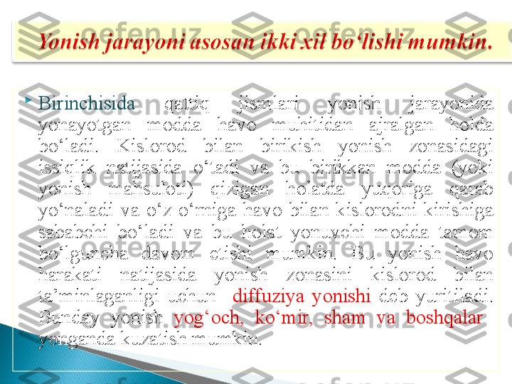 
Birinchisida   qattiq  jismlari  yonish  jarayonida 
yonayotgan  modda  havo  muhitidan  ajralgan  holda 
bo‘ladi.  Kislorod  bilan  birikish  yonish  zonasidagi 
issiqlik  natijasida  o‘tadi  va  bu  birikkan  modda  (yoki 
yonish  mahsuloti)  qizigan  holatda  yuqoriga  qarab 
yo‘naladi  va  o‘z  o‘rniga  havo  bilan  kislorodni  kirishiga 
sababchi  bo‘ladi  va  bu  holat  yonuvchi  modda  tamom 
bo‘lguncha  davom  etishi  mumkin.  Bu  yonish  havo 
harakati  natijasida  yonish  zonasini  kislorod  bilan 
ta’minlaganligi  uchun    diffuziya  yonishi  deb  yuritiladi. 
Bunday  yonish  yog‘och,  ko‘mir,  sham  va  boshqalar   
yonganda kuzatish mumkin.   