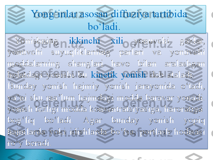 Yo nishning  ikkinchi   xili  yonuvchi  gazlar, 
yonuvchi  suyuqliklarning  parlari  va  yonuvchi 
moddalarning  changlari  havo  bilan  aralashgan 
holatdagi  yonishi  bu  kinetik  yonish  deb  ataladi.       
Bunday  yonish  hajmiy  yonish  jarayonida  o‘tadi, 
ya’ni  shu  ma’lum  hajmdagi  modda  baravar  yonadi.  
yonish tezligi modda konsentratsiyasiga, haroratiga  
bog‘liq  bo‘ladi.  Agar  bunday  yonish  yopiq 
hajmlarda  yoki  idishlarda  bo‘lsa,  portlash  hodisasi 
ro‘y beradi.  Yong‘inlar asosan diffuziya tartibida 
bo‘ladi.     