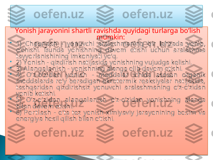 Yonish jarayonini shartli ravishda quyidagi turlarga bo‘lish 
mumkin:

1)  Chaqnash   -  yonuvchi  aralashmaning  bir  lahzada  yonib, 
o‘chishi.  Bunda  yonishning  davom  etishi  uchun  aralashma 
tayyorlanishining imkoniyati yo‘q. 

2)  Y onish  - qizdirish natijasida yonishning vujudga kelishi. 

3)  Alangalanish  - yonishning alanga olib davom etishi. 

4)  O‘z-o‘zidan  y onish   -  moddalar  ichida  asosan  organik 
moddalarda  ro‘y  beradigan  ekzotermik  reaksiyalar  natijasida, 
tashqaridan  qizdirishsiz  yonuvchi  aralashmaning  o‘z-o‘zidan 
yonib ketishi. 

5)  O‘z-o‘zidan  alangalanish   o‘z-o‘zidan  yonishning  alanga 
bilan davom etishi. 

6)  Port lash   -  o‘ta  tez  yonish  ximiyaviy  jarayonining  bosim  va 
energiya hosil qilish bilan o‘tishi.    