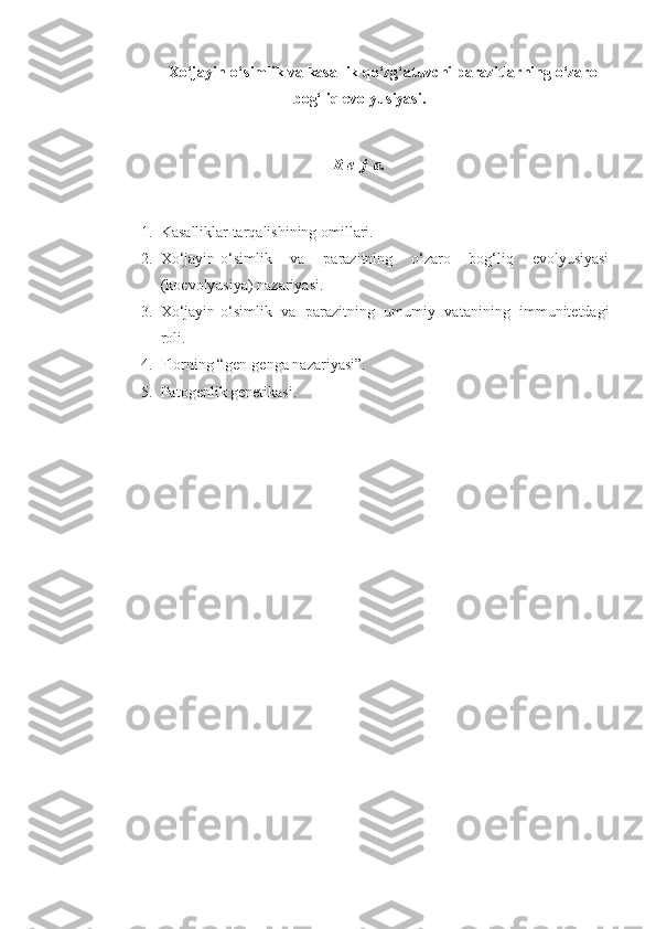 Xo‘jayin-o‘simlik va kasallik qo‘zg‘atuvchi parazitlarning o‘zaro
bog‘liq evolyusiyasi.
R e  j  a.
1. Kasalliklar tarqalishining omillari.
2. Xo‘jayin-o‘simlik   va   parazitning   o‘zaro   bog‘liq   evolyusiyasi
(koevolyusiya) nazariyasi.
3. Xo‘jayin-o‘simlik   va   parazitning   umumiy   vatanining   immunitetdagi
roli.
4. Florning “gen-genga nazariyasi”.
5. Patogenlik genetikasi. 