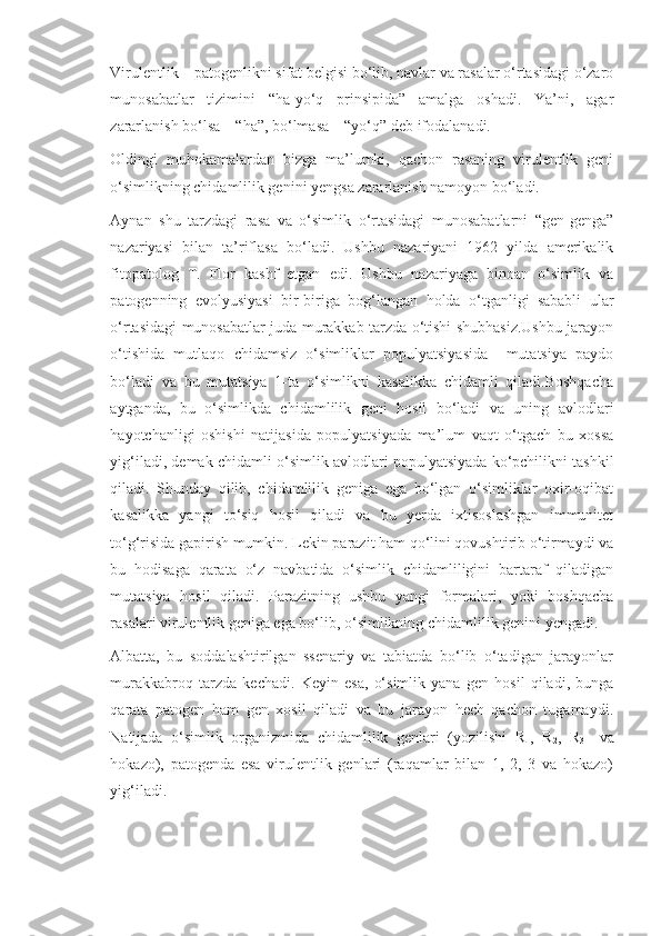 Virulentlik – patogenlikni sifat belgisi bo‘lib, navlar va rasalar o‘rtasidagi o‘zaro
munosabatlar   tizimini   “ha-yo‘q   prinsipida”   amalga   oshadi.   Ya’ni,   agar
zararlanish bo‘lsa – “ha”, bo‘lmasa – “yo‘q” deb ifodalanadi.
Oldingi   muhokamalardan   bizga   ma’lumki,   qachon   rasaning   virulentlik   geni
o‘simlikning chidamlilik genini yengsa zararlanish namoyon bo‘ladi.
Aynan   shu   tarzdagi   rasa   va   o‘simlik   o‘rtasidagi   munosabatlarni   “gen-genga”
nazariyasi   bilan   ta’riflasa   bo‘ladi.   Ushbu   nazariyani   1962   yilda   amerikalik
fitopatolog   T.   Flor   kashf   etgan   edi.   Ushbu   nazariyaga   binoan   o‘simlik   va
patogenning   evolyusiyasi   bir-biriga   bog‘langan   holda   o‘tganligi   sababli   ular
o‘rtasidagi munosabatlar juda murakkab tarzda o‘tishi shubhasiz.Ushbu jarayon
o‘tishida   mutlaqo   chidamsiz   o‘simliklar   populyatsiyasida     mutatsiya   paydo
bo‘ladi   va   bu   mutatsiya   1-ta   o‘simlikni   kasalikka   chidamli   qiladi.Boshqacha
aytganda,   bu   o‘simlikda   chidamlilik   geni   hosil   bo‘ladi   va   uning   avlodlari
hayotchanligi   oshishi   natijasida   populyatsiyada   ma’lum   vaqt   o‘tgach   bu   xossa
yig‘iladi, demak chidamli o‘simlik avlodlari populyatsiyada ko‘pchilikni tashkil
qiladi.   Shunday   qilib,   chidamlilik   geniga   ega   bo‘lgan   o‘simliklar   oxir-oqibat
kasalikka   yangi   to‘siq   hosil   qiladi   va   bu   yerda   ixtisoslashgan   immunitet
to‘g‘risida gapirish mumkin. Lekin parazit ham qo‘lini qovushtirib o‘tirmaydi va
bu   hodisaga   qarata   o‘z   navbatida   o‘simlik   chidamliligini   bartaraf   qiladigan
mutatsiya   hosil   qiladi.   Parazitning   ushbu   yangi   formalari,   yoki   boshqacha
rasalari virulentlik geniga ega bo‘lib, o‘simlikning chidamlilik genini yengadi.
Albatta,   bu   soddalashtirilgan   ssenariy   va   tabiatda   bo‘lib   o‘tadigan   jarayonlar
murakkabroq   tarzda   kechadi.   Keyin   esa,   o‘simlik   yana   gen   hosil   qiladi,   bunga
qarata   patogen   ham   gen   xosil   qiladi   va   bu   jarayon   hech   qachon   tugamaydi.
Natijada   o‘simlik   organizmida   chidamlilik   genlari   (yozilishi   R
1 ,   R
2 ,   R
3     va
hokazo),   patogenda   esa   virulentlik   genlari   (raqamlar   bilan   1,   2,   3   va   hokazo)
yig‘iladi. 