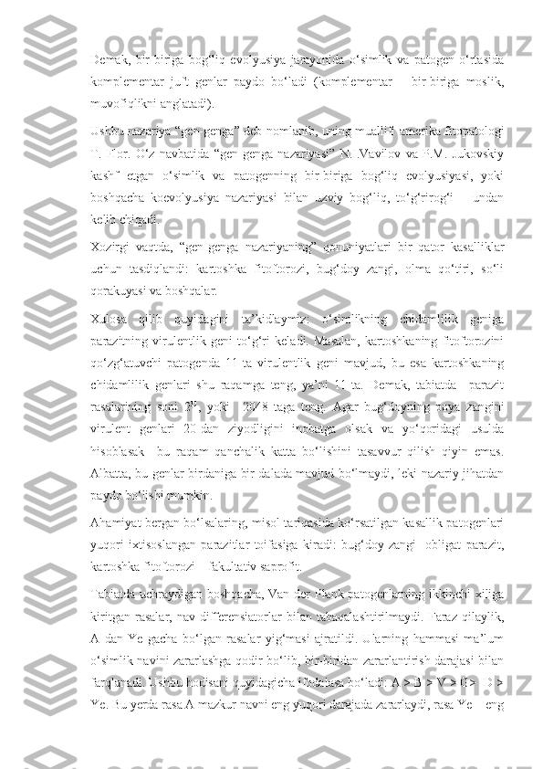 Demak,   bir-biriga   bog‘liq   evolyusiya   jarayonida   o‘simlik   va   patogen   o‘rtasida
komplementar   juft   genlar   paydo   bo‘ladi   (komplementar   –   bir-biriga   moslik,
muvofiqlikni anglatadi).
Ushbu nazariya “gen-genga” deb nomlanib, uning muallifi amerika fitopatologi
T.   Flor.   O‘z   navbatida   “gen-genga   nazariyasi”   N.I.Vavilov   va   P.M.   Jukovskiy
kashf   etgan   o‘simlik   va   patogenning   bir-biriga   bog‘liq   evolyusiyasi,   yoki
boshqacha   koevolyusiya   nazariyasi   bilan   uzviy   bog‘liq,   to‘g‘rirog‘i   –   undan
kelib chiqadi.
Xozirgi   vaqtda,   “gen-genga   nazariyaning”   qonuniyatlari   bir   qator   kasalliklar
uchun   tasdiqlandi:   kartoshka   fitoftorozi,   bug‘doy   zangi,   olma   qo‘tiri,   so‘li
qorakuyasi va boshqalar. 
Xulosa   qilib   quyidagini   ta’kidlaymiz:   o‘simlikning   chidamlilik   geniga
parazitning   virulentlik   geni   to‘g‘ri   keladi.   Masalan,   kartoshkaning   fitoftorozini
qo‘zg‘atuvchi   patogenda   11-ta   virulentlik   geni   mavjud,   bu   esa   kartoshkaning
chidamlilik   genlari   shu   raqamga   teng,   ya’ni   11-ta.   Demak,   tabiatda     parazit
rasalarining   soni   2 11
,   yoki     2048   taga   teng.   Agar   bug‘doyning   poya   zangini
virulent   genlari   20-dan   ziyodligini   inobatga   olsak   va   yo‘qoridagi   usulda
hisoblasak     bu   raqam   qanchalik   katta   bo‘lishini   tasavvur   qilish   qiyin   emas.
Albatta, bu genlar birdaniga bir dalada mavjud bo‘lmaydi, leki nazariy jihatdan
paydo bo‘lishi mumkin.
Ahamiyat bergan bo‘lsalaring, misol tariqasida ko‘rsatilgan kasallik patogenlari
yuqori   ixtisoslangan   parazitlar   toifasiga   kiradi:   bug‘doy   zangi-   obligat   parazit,
kartoshka fitoftorozi – fakultativ saprofit.
Tabiatda uchraydigan boshqacha, Van der Plank patogenlarning ikkinchi xiliga
kiritgan   rasalar,   nav-differensiatorlar   bilan   tabaqalashtirilmaydi.   Faraz   qilaylik,
A   dan   Ye   gacha   bo‘lgan   rasalar   yig‘masi   ajratildi.   Ularning   hammasi   ma’lum
o‘simlik navini zararlashga qodir bo‘lib, bir-biridan zararlantirish darajasi bilan
farqlanadi. Ushbu hodisani quyidagicha ifodalasa bo‘ladi: A > B > V > G>  D >
Ye. Bu yerda rasa A mazkur navni eng yuqori darajada zararlaydi, rasa Ye – eng 