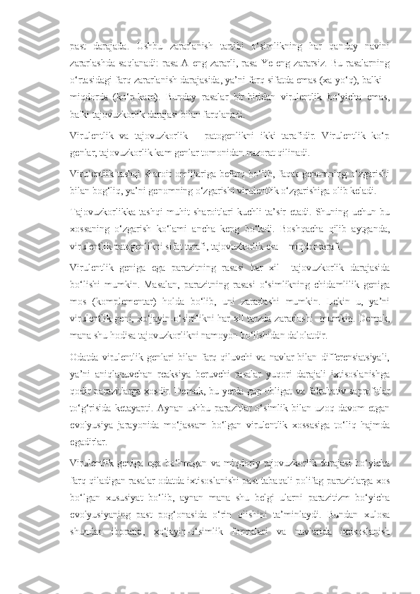 past   darajada.   Ushbu   zararlanish   tartibi   o‘simlikning   har   qanday   navini
zararlashda   saqlanadi:   rasa   A   eng   zararli,   rasa   Ye   eng   zararsiz.   Bu   rasalarning
o‘rtasidagi farq zararlanish darajasida, ya’ni farq sifatda emas (xa-yo‘q), balki –
miqdorda   (ko‘p-kam).   Bunday   rasalar   bir-biridan   virulentlik   bo‘yicha   emas,
balki tajovuzkorlik darajasi bilan farqlanadi.
Virulentlik   va   tajovuzkorlik   –   patogenlikni   ikki   tarafidir.   Virulentlik   ko‘p
genlar, tajovuzkorlik kam genlar tomonidan nazorat qilinadi.
Virulentlik   tashqi   sharoit   omillariga   befarq   bo‘lib,   faqat   genomning   o‘zgarishi
bilan bog‘liq, ya’ni genomning o‘zgarishi virulentlik o‘zgarishiga olib keladi.
Tajovuzkorlikka   tashqi   muhit   sharoitlari   kuchli   ta’sir   etadi.   Shuning   uchun   bu
xossaning   o‘zgarish   ko‘lami   ancha   keng   bo‘ladi.   Boshqacha   qilib   aytganda,
virulentlik patogenlikni sifat tarafi, tajovuzkorlik esa – miqdor tarafi.
Virulentlik   geniga   ega   parazitning   rasasi   har   xil     tajovuzkorlik   darajasida
bo‘lishi   mumkin.   Masalan,   parazitning   rasasi   o‘simlikning   chidamlilik   geniga
mos   (komplementar)   holda   bo‘lib,   uni   zararlashi   mumkin.   Lekin   u,   ya’ni
virulentlik geni, xo‘jayin-o‘simlikni  har xil tarzda zararlashi    mumkin. Demak,
mana shu hodisa tajovuzkorlikni namoyon bo‘lishidan dalolatdir.
Odatda   virulentlik  genlari   bilan  farq  qiluvchi   va   navlar   bilan   differensiatsiyali,
ya’ni   aniqlanuvchan   reaksiya   beruvchi   rasalar   yuqori   darajali   ixtisoslanishga
qodir parazitlarga xosdir. Demak, bu yerda gap obligat va fakultativ saprofitlar
to‘g‘risida   ketayapti.   Aynan   ushbu   parazitlar   o‘simlik   bilan   uzoq   davom   etgan
evolyusiya   jarayonida   mo‘jassam   bo‘lgan   virulentlik   xossasiga   to‘liq   hajmda
egadirlar.
Virulentlik   geniga   ega   bo‘lmagan   va   miqdoriy   tajovuzkorlik   darajasi   bo‘yicha
farq qiladigan rasalar odatda ixtisoslanishi past tabaqali polifag parazitlarga xos
bo‘lgan   xususiyat   bo‘lib,   aynan   mana   shu   belgi   ularni   parazitizm   bo‘yicha
evolyusiyaning   past   pog‘onasida   o‘rin   olishini   ta’minlaydi.   Bundan   xulosa
shundan   iboratki,   xo‘jayin-o‘simlik   formalari   va   navlarida   ixtisoslanish 