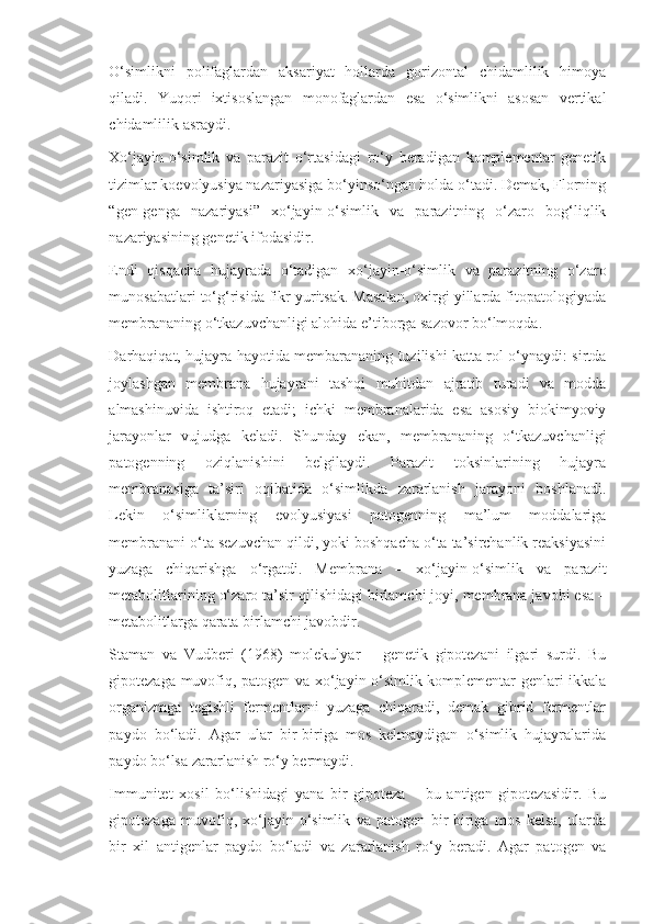O‘simlikni   polifaglardan   aksariyat   hollarda   gorizontal   chidamlilik   himoya
qiladi.   Yuqori   ixtisoslangan   monofaglardan   esa   o‘simlikni   asosan   vertikal
chidamlilik asraydi.
Xo‘jayin-o‘simlik   va   parazit   o‘rtasidagi   ro‘y   beradigan   komplementar   genetik
tizimlar koevolyusiya nazariyasiga bo‘yinso‘ngan holda o‘tadi. Demak, Florning
“gen-genga   nazariyasi”   xo‘jayin-o‘simlik   va   parazitning   o‘zaro   bog‘liqlik
nazariyasining genetik ifodasidir. 
Endi   qisqacha   hujayrada   o‘tadigan   xo‘jayin-o‘simlik   va   parazitning   o‘zaro
munosabatlari to‘g‘risida fikr yuritsak. Masalan, oxirgi yillarda fitopatologiyada
membrananing o‘tkazuvchanligi alohida e’tiborga sazovor bo‘lmoqda.
Darhaqiqat, hujayra hayotida membarananing tuzilishi katta rol o‘ynaydi: sirtda
joylashgan   membrana   hujayrani   tashqi   muhitdan   ajratib   turadi   va   modda
almashinuvida   ishtiroq   etadi;   ichki   membranalarida   esa   asosiy   biokimyoviy
jarayonlar   vujudga   keladi.   Shunday   ekan,   membrananing   o‘tkazuvchanligi
patogenning   oziqlanishini   belgilaydi.   Parazit   toksinlarining   hujayra
membranasiga   ta’siri   oqibatida   o‘simlikda   zararlanish   jarayoni   boshlanadi.
Lekin   o‘simliklarning   evolyusiyasi   patogenning   ma’lum   moddalariga
membranani o‘ta sezuvchan qildi, yoki boshqacha o‘ta ta’sirchanlik reaksiyasini
yuzaga   chiqarishga   o‘rgatdi.   Membrana   –   xo‘jayin-o‘simlik   va   parazit
metabolitlarining o‘zaro ta’sir qilishidagi birlamchi joyi, membrana javobi esa –
metabolitlarga qarata birlamchi javobdir.
Staman   va   Vudberi   (1968)   molekulyar   –   genetik   gipotezani   ilgari   surdi.   Bu
gipotezaga muvofiq, patogen va xo‘jayin-o‘simlik komplementar genlari ikkala
organizmga   tegishli   fermentlarni   yuzaga   chiqaradi,   demak   gibrid   fermentlar
paydo   bo‘ladi.   Agar   ular   bir-biriga   mos   kelmaydigan   o‘simlik   hujayralarida
paydo bo‘lsa zararlanish ro‘y bermaydi.
Immunitet   xosil   bo‘lishidagi   yana   bir   gipoteza   –   bu   antigen   gipotezasidir.   Bu
gipotezaga   muvofiq,   xo‘jayin-o‘simlik   va   patogen   bir-biriga   mos   kelsa,   ularda
bir   xil   antigenlar   paydo   bo‘ladi   va   zararlanish   ro‘y   beradi.   Agar   patogen   va 